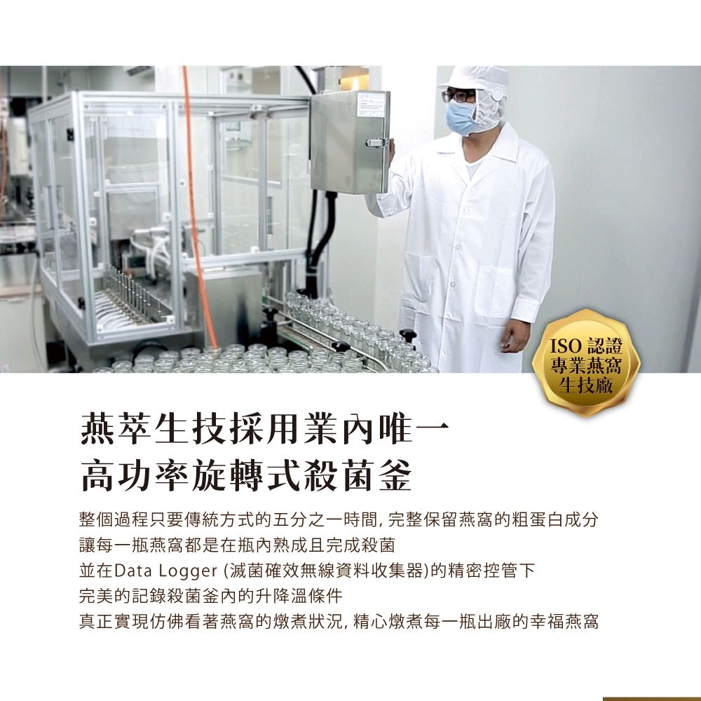 ISO認證專業燕窩生技廠燕萃生技採用業唯高功率旋轉式殺菌釜整個過程只要傳統方式的五分之一時間,完整保留燕窩的粗蛋白成分讓每一瓶燕窩都是在瓶內熟成且完成殺菌並在Data Logger (滅菌確效無線資料收集器)的精密控管下完美的記錄殺菌釜內的升降溫條件真正實現仿佛看著燕窩的燉煮狀況,精心燉煮每一瓶出廠的幸福燕窩