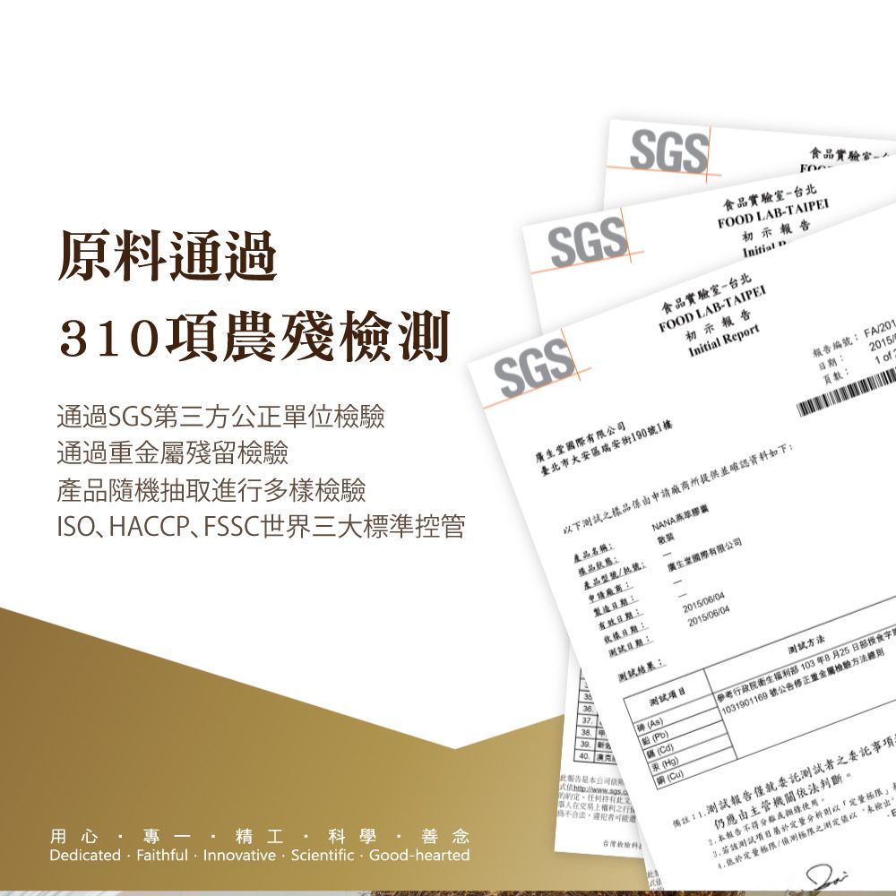 原料通過30項農殘檢測SGSSGS食品食品實驗室台北FOO LABTAIPI初示 D食品實驗室台北SGSFOOD LAB-TAIPEI初示報告Initia Report通過重金屬殘留通過SGS第三方公正單位檢驗產品隨機抽取進多檢驗ISO、HACCP、FSSC世界三大標準控管國際有限公司臺北市大安區瑞安街190號1樓下樣品由申請廠商所提供並確認資料如下產品名稱樣品狀態:NANA產品型號/批號:廣生堂國際有限公司報告編號: FA/201:頁數:20151 of用心 -   學·善念Dedicated: Faithful · Innovative · Scientific - Good-hearted報告公司E-交易上之行檢驗科申請廠商:製造日期:有效日期:樣日期:測試日期:測試結果:2015/06/042015/06/04As))(Hg)l()測試方法參考行政院衛生部103年8月25日部授食字 1031901169 號公告修正重金屬檢驗方法備註:1.測試報告僅就委託測試者之委託事項仍應由主管機關依法判斷2. 本報告不得該測試分析則以定量低於定量極限/偵測極限之測定以未輸出。
