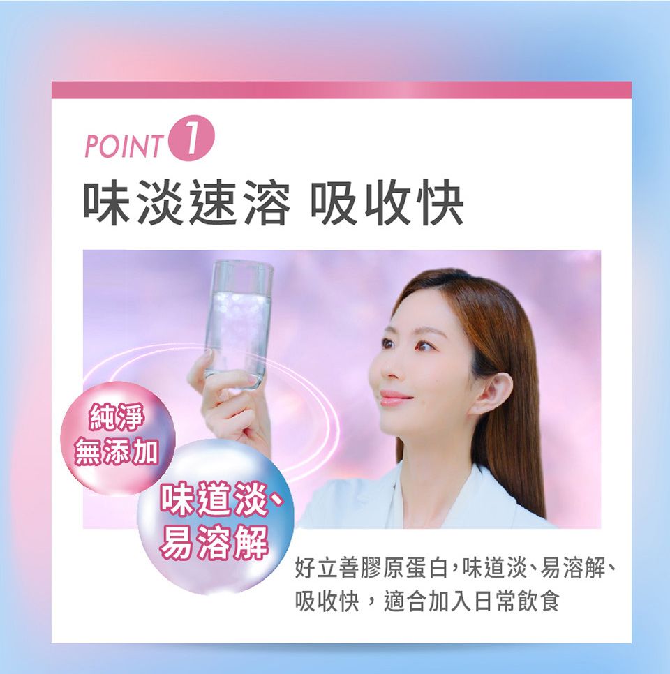 POINT 味淡速溶 吸收快純淨無添加味道淡、易溶解好立善膠原蛋白,味道淡、易溶解、吸收快,適合加入日常飲食