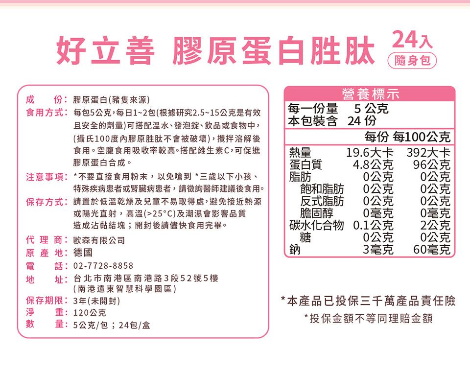 成食用方式:每包5公克,每日1~2包(根據研究2.5~15公克是有效且安全的劑量)可搭配溫水、發泡錠、飲品或食物中,(攝氏100度內膠原胜肽不會被破壞),攪拌溶解後食用。空腹食用吸收率較高。搭配維生素C,可促進膠原蛋白合成。好立善 膠原蛋白胜肽:膠原蛋白(豬隻來源)24入營養標示每一份量5公克本包裝含 24 份隨身包每份 每100公克熱量19.6大卡392大卡蛋白質4.8公克96公克注意事項:*不要直接食用粉末,以免嗆到*三歲以下小孩、特殊疾病患者或腎臟病患者,請徵詢醫師建議後食用。保存方式:請置於低溫乾燥及兒童不易取得處,避免接近熱源或陽光直射,高溫(25C)及潮濕會影響品質造成沾黏結塊;開封後請儘快食用完畢。脂肪0公克0公克飽和脂肪0公克0公克反式脂肪0公克0公克膽固醇0毫克0毫克碳水化合物0.1公克2公克代理商:歐森有限公司糖0公克0公克原產地:德國鈉3毫克60毫克電話:02-7728-8858地址:台北市南港區南港路3段52號5樓(南港遠東智慧科學園區)保存期限:3年(未開封)淨重:120公克數量:5公克/包;24包/盒*本產品已投保三千萬產品責任險*投保金額不等同理賠金額