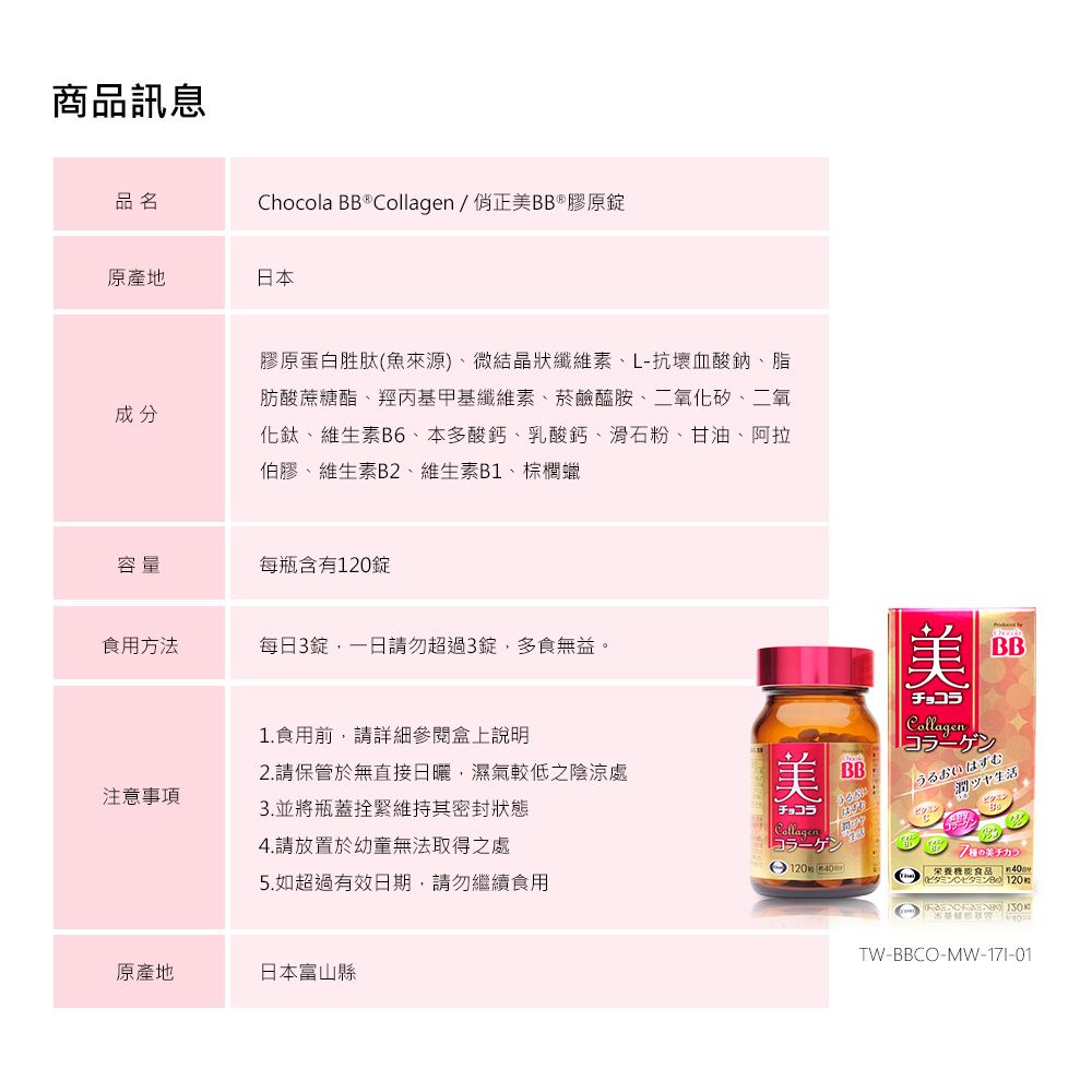 商品訊息品名Chocola BB  /正BB®膠原錠原產地日本成分膠原蛋白胜肽(魚來源)微結晶狀纖維素、L-抗壞血酸鈉、脂肪酸蔗酯、羥丙基甲基纖維素、菸鹼醯胺、二氧化矽、二氧化鈦、維生素B6、本多酸鈣、乳酸鈣、滑石粉、甘油、阿拉伯膠、維生素B2、維生素B1、棕櫚蠟容量每瓶含有120錠食用方法每日3錠,一日請勿超過3錠,多食無益。注意事項1.食用前,請詳細參閱盒上說明2.請保管於無直接日曬,濕氣較低之陰涼處3.並將瓶蓋拴緊維持其密封狀態4.請放置於幼童無法取得之處5.如超過有效日期,請勿繼續食用美チョコラCollagenコラーゲン12040BB美BBチョコラCollagenうるおいはずむ潤ツヤ生活糖能食品  原產地日本富山縣TW-BBCO-MW-17I-01