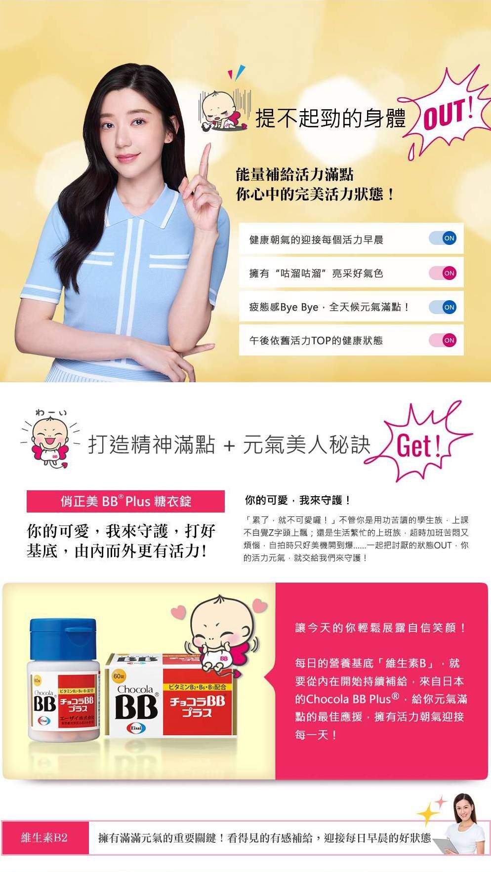不起勁的身體 OUT能量補給活力滿點你心中的完美活力狀態!健康朝氣的迎接每個活力早晨ON擁有“咕溜咕溜亮采好氣色ON疲態感ye ye全天候元氣滿點!ON午後依舊活力TOP的健康狀態ON打造精神滿點 +元氣美人秘訣 Get!正美  Plus 糖衣錠你的可愛我來守護打好基底由內而外更有活力!你的可愛我來守護!「累了不可愛囉!不管你是用功苦讀的學生族上課不自覺Z字頭上飄;還是生活繁忙的上班族,超時加班苦悶又煩惱,自拍時只好美機開到一起把討厭的狀態OUT,你的活力元氣,就交給我們來守護!讓今天的你輕鬆展露自信笑顏! BBChocolaB配合BBBBBBプラス每日的營養基底「維生素B」,就要從內在開始持續補給,來自日本的Chocola BB Plus ®,給你元氣滿點的最佳應援,擁有活力朝氣迎接每一天!維生素B2擁有滿滿元氣的重要關鍵!看得見的有感補給,迎接每日早晨的好狀態