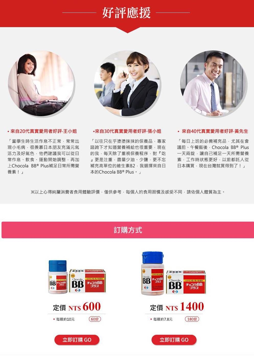 好評應援20代真實愛用者好評王小姐當學生時生活作息不正常常常出現小毛病很羨慕日本朋友充滿元活力及好氣色他們建議我可以從日常作息飲食、運動開始調整再加上 BB  Plus補足日常所需營養素!30代真實愛用者好評張小姐「以往只在乎塗抹抹的保養品專家諮詢下才知道營養補給也很重要現在的我每天除了重視保養程序對『吃』更是注重盡量少油、少鹽更不忘補充高單位的維生素B2,我選擇來自日本的Chocola BB® Plus 來自代真實愛用者好評黃先「每日上班的必補充品,尤其在備議前、午餐飯後, Chocola BB® Plus一天兩,讓自己補足一天所需營養素、工作時狀態更好,以前都日本購買,現在台灣就買得到了!」※以上心得純屬消費者食用體驗評價,僅供參考,每個人的食用習慣及感受不同,請依個人體質為主。ゴラスChocola 定價 NT 0訂購方式ChocolaBBB ChocolaBBプラス定價 NT 1400每顆約10元60每顆約7.8元180錠立即訂購 GO立即訂購 GO