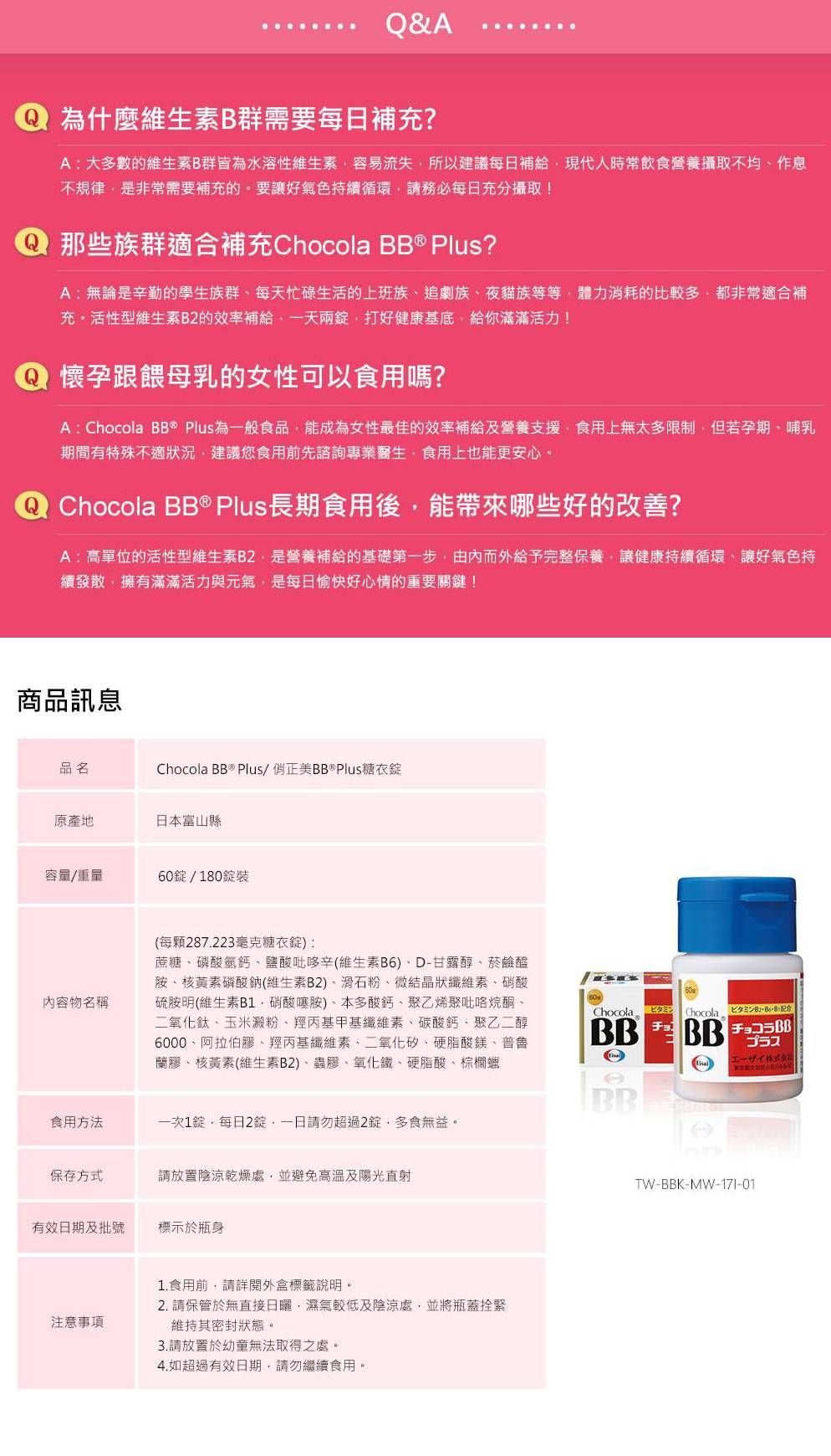 Q&A為什麼維生素B群需要每日補充?A大多數的維生素B群皆為水溶性維生素容易流失所以建議每日補給現代人時常飲食營養攝取不均作息不規律是非常需要補充的要讓好氣色持循環請務必每日充分攝取! 那些族群適合補充Chocola BB Plus?A:無論是辛勤的學生族群每天忙碌生活的上班族追劇族夜貓族等等體力消耗的比較多都非常適合補充。活性型維生素B2的效率補給一天兩打好健康基底給你滿滿活力! 懷孕跟餵母乳的女性可以食用嗎?A:Chocola BB® Plus為一般食品能成為女性最佳的效率補給及營養支援食用上無太多限制但若孕期哺乳期間有特殊不適狀況建議您食用前先諮詢專業醫生,食用上也能更安心。 Chocola BB ® Plus長期食用後,能帶來哪些好的改善?A:高單位的活性型維生素B2,是營養補給的基礎第一步,由內而外給予完整保養,讓健康持續循環、讓好氣色持續發散,擁有滿滿活力與元氣,是每日愉快好心情的重要關鍵!商品訊息品名Chocola BB ® Plus/正美BB®Plus糖衣原產地日本富山縣容量/重量60/180錠裝內容物名稱(每顆287.223毫克糖衣錠):蔗糖、磷酸氫鈣、鹽酸吡哆辛(維生素B6)、D-甘露醇、菸鹼醯胺、核黃素磷酸鈉(維生素B2)、滑石粉、微結晶狀纖維素、硝酸硫胺明(維生素B1硝酸噻胺)、本多酸鈣、乙烯聚吡咯烷酮、二氧化鈦、玉米澱粉、羥丙基甲基纖維素、碳酸鈣、聚乙二醇6000、阿拉伯膠、羥丙基纖維素、二氧化矽、硬脂酸鎂、普魯蘭膠、核黃素(維生素B2)、蟲膠、氧化鐵、硬脂酸、棕櫚ChocolaBB食用方法一次1錠,每日2錠。請勿超過2錠,多食無益。保存方式請放置陰涼乾燥處,並避免高溫及陽光直射有效日期及批號標示於瓶身注意事項1.食用前,請詳閱外盒標籤說明。2. 請保管於無直接日曬,濕氣較低及陰涼處,並將瓶蓋拴緊維持其密封狀態。3.請放置於幼童無法取得之處。4.如超過有效日期,請勿繼續食用。チョコChocola プラスエーザイ株式会社TW-BBK-MW-17I-01