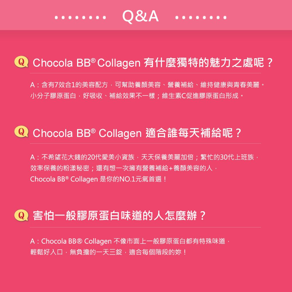 & Chocola BB® Collagen 有什麼獨特的魅力之處呢?A含有7效合1的美容配方可幫助養顏美容、營養補給、維持健康與青春美麗。小分子膠原蛋白好吸收、補給效果不一樣;維生素C促進膠原蛋白形成。A Chocola BB ® Collagen 適合誰每天補給呢?A:不希望花大錢的20代愛美小資族,天天保養美麗加倍;繁忙的30代上班族,效率保養的粉漾秘密;還有想一次擁有營養補給+養顏美容的人,Chocola BB ® Collagen 是你的NO.1元氣首選!Q 害怕一般膠原蛋白味道的人怎麼辦?A : Chocola BB® Collagen 不像市面上一般膠原蛋白都有特殊味道輕鬆好入口,無負擔的一天三錠,適合每個階段的!