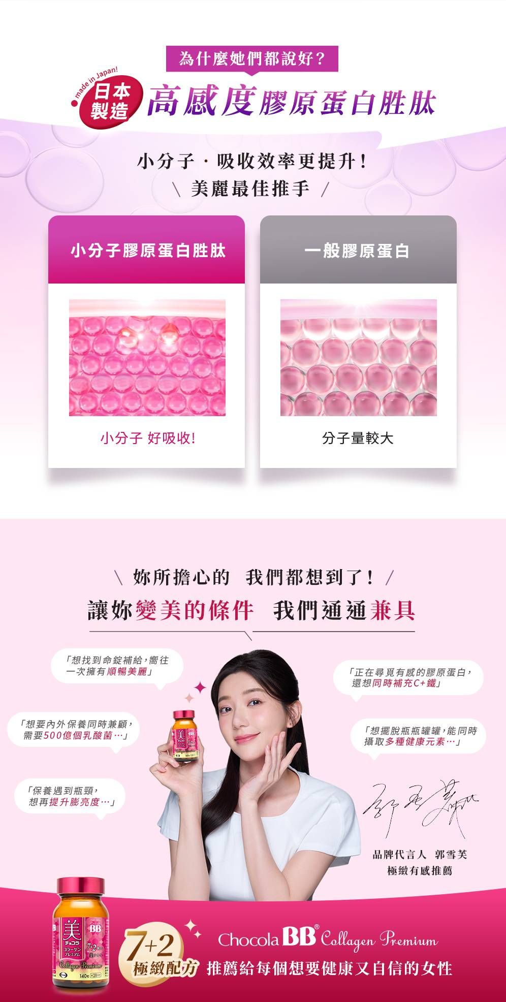 made in Japan!製造為什麼她們都說好? 高感度膠原蛋白胜肽小分子吸收效率更提升!\麗最佳推手 /小分子膠原蛋白胜肽一般膠原蛋白小分子 好吸收!分子量較大\ 妳所擔心的 我們都想到了!/讓妳變美的條件 我們通通兼具「想找到命錠補給,嚮往一次擁有順暢美麗「想要內外保養同時兼顧,需要500億個乳酸菌「保養遇到瓶頸,想再提升膨亮度「正在尋覓有感的膠原蛋白,還想同時補充C+鐵「想擺脫瓶瓶罐罐,能同時攝取多種健康元素」品牌代言人 郭雪芙極緻有感推薦美BBチョコラ7+2Chocola BB  Premium  極緻配方推薦給每個想要健康又自信的女性