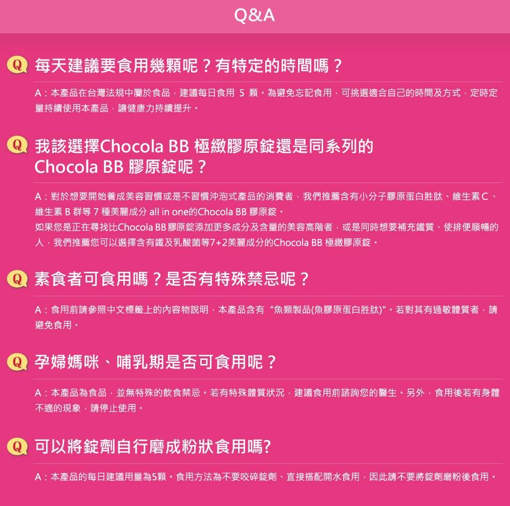 &A每天建議要食用幾顆呢?有特定的時間嗎?A:本產品在台灣法規中屬於食品建議每日食用5顆為避免忘記食用可挑選適合自己的時間及方式,定時定量持續使用本產品,讓健康力持續提升。我該選擇Chocola BB 極緻膠原錠還是同系列的Chocola BB 膠原錠呢?A:對於想要開始養成美容習慣或是不習慣沖泡式產品的消費者,我們推薦含有小分子膠原蛋白胜肽、維生素C、維生素B群等7種美麗成分 all in one的Chocola BB 膠原錠。如果您是正在尋找比Chocola BB膠原錠添加更多成分及含量的美容高階者,或是同時想要補充鐵質,使排便順暢的人,我們推薦您可以選擇含有鐵及乳酸菌等7+2美麗成分的Chocola BB 極緻膠原錠。素食者可食用嗎?是否有特殊禁忌呢?A:食用前請參照中文標籤上的內容物說明,本產品含有“魚類製品(魚膠原蛋白胜肽)。若對其有過敏體質者,請避免食用。 孕婦媽咪、哺乳期是否可食用呢?A:本產品為食品,並無特殊的飲食禁忌。若有特殊體質狀況,建議食用前諮詢您的醫生。另外,食用後若有身體不適的現象,請停止使用。Q 可以將錠劑自行磨成粉狀食用嗎?A:本產品的每日建議用量為5顆。食用方法為不要咬碎錠劑、直接搭配開水食用,因此請不要將錠劑磨粉後食用。
