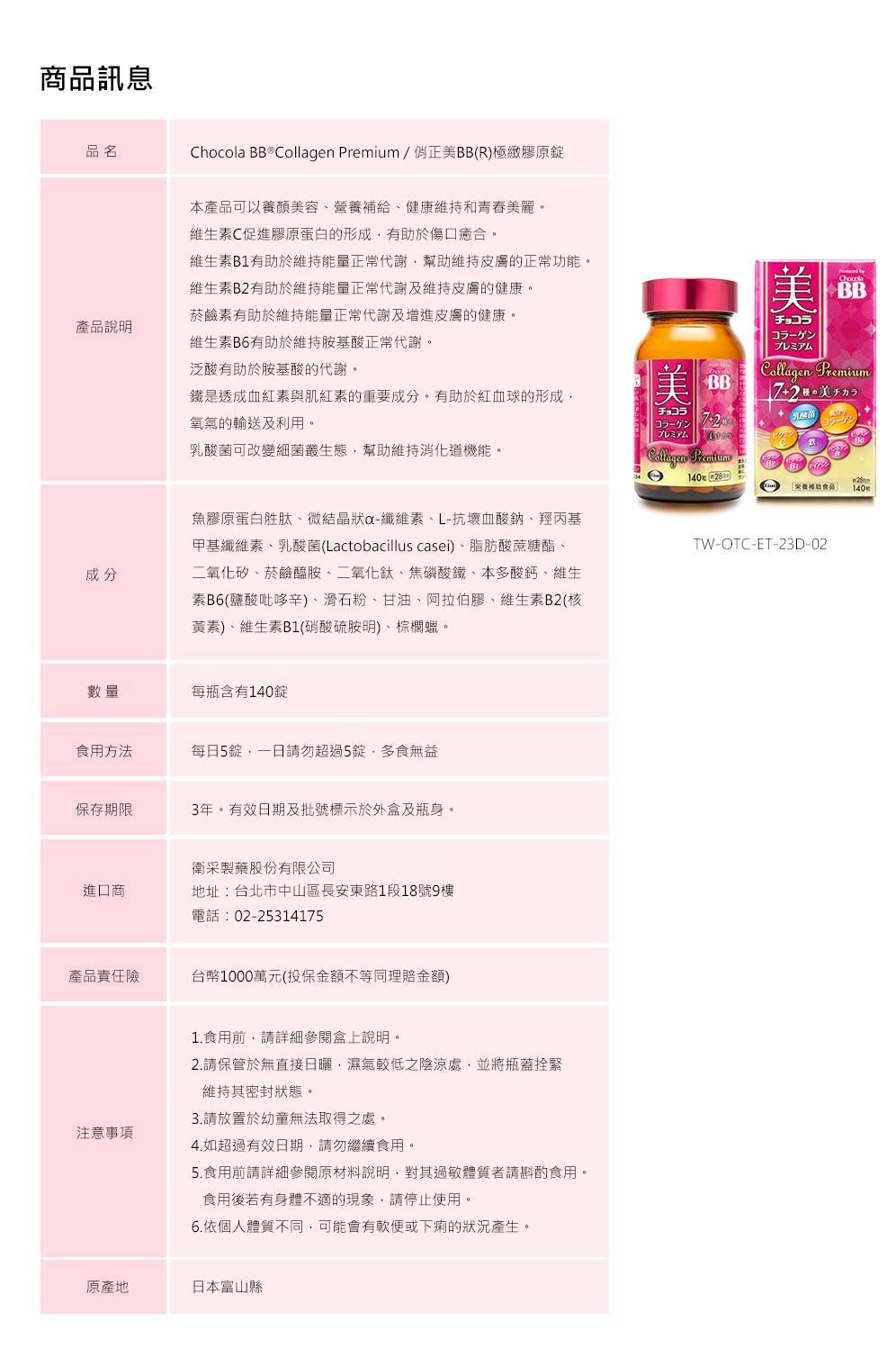 商品訊息品名Chocola BB   Premium/正BB(R)極緻膠原本產品可以顏美容營養補給健康維持和青春美麗。維素C促進膠原蛋白的形成有助於傷口癒合。維生素B1有助於維持能量正常代謝幫助維持皮膚的正常功能。維生素B有助於維持能量正常代謝及維持皮膚的健康。菸鹼素有助於維持能量正常代謝及增進皮膚的健康。產品說明維生素B6有助於維持胺基酸正常代謝。泛酸有助於胺基酸的代謝。BB鐵是透成血紅素與肌紅素的重要成分。有助於紅血球的形成チョコラ成分氧氣的輸送及利用。乳酸菌可改變細菌叢生態幫助維持機能。魚膠原蛋白胜肽、微結晶狀-纖維素、L-抗壞血酸鈉、羥丙基甲基纖維素、乳酸菌(Lactobacillus casei)、脂肪酸蔗糖酯、二氧化矽、菸鹼胺、二氧化鈦、焦磷酸鐵、本多酸鈣、維生素B6(鹽酸吡哆辛)、滑石粉、甘油、阿拉伯膠、維生素B2(核黃素)、維生素B1(硝酸硫胺明)、棕櫚蠟。數量每瓶含有140錠食用方法每日5錠請勿超過5錠,多食無益保存期限3年。有效日期及批號標示於外盒及瓶身。衛采製藥股份有限公司進口商地址:台北市中山區長安東路1段18號9樓電話:02-2531415產品責任險台幣1000萬元(投保金額不等同理賠金額)注意事項1.食用前,請詳細參閱盒上說明。2.請保管於無直接日曬,濕氣較低之陰涼處,並將瓶蓋拴緊維持其密封狀態。3.請放置於幼童無法取得之處。4. 如超過有效日期,請勿繼續食用。5.食用前請詳細參閱原材料說明,對其過敏體質者請斟酌食用。食用後若有身體不適的現象,請停止使用。6.依個人體質不同,可能會有軟便或下痢的狀況產生。原產地日本富山縣美ChocolaBBチョコラ美Collagen プレミアムCollagen Premium72美14028養TW-OTC-ET-23D-02