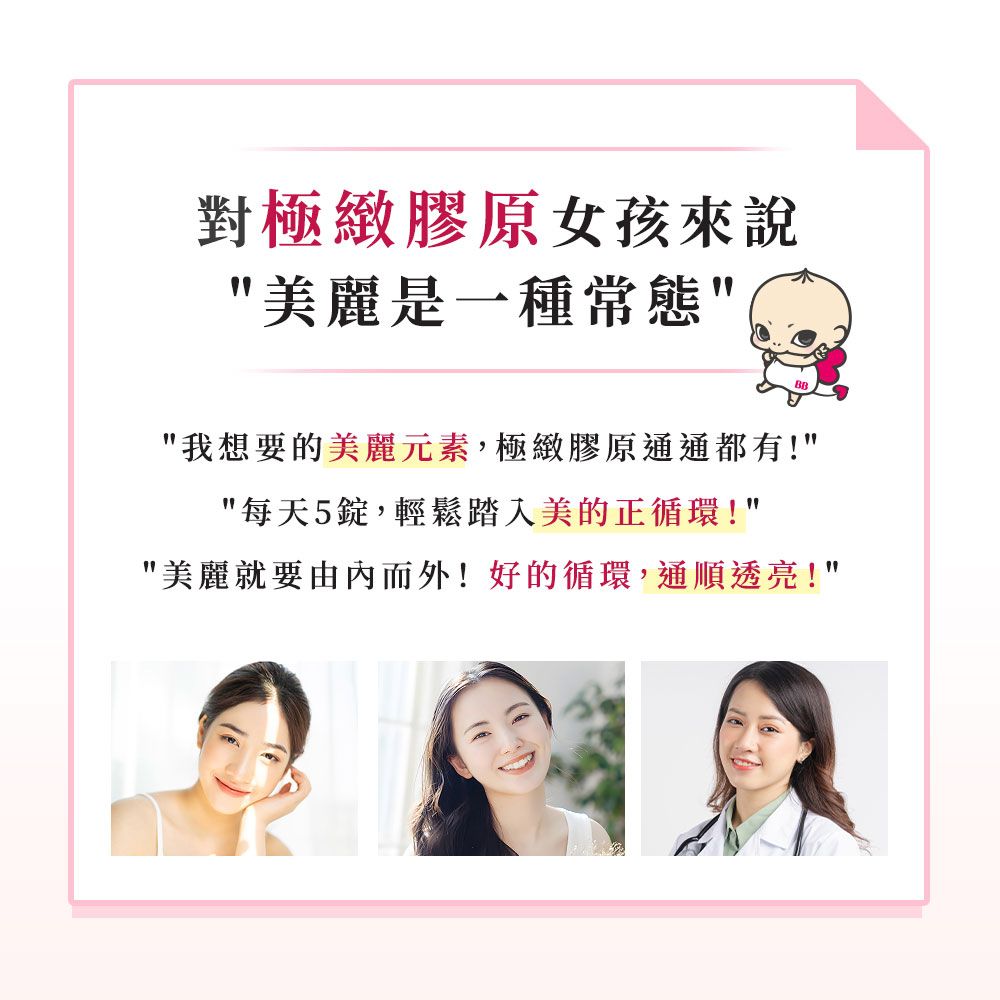 對極緻膠原女孩來說美麗是一種常態我想要的美麗元素,極緻膠原通通都有!每天5錠,輕鬆踏入美的世界!美麗就要由內而外!好的循環,通順透亮!