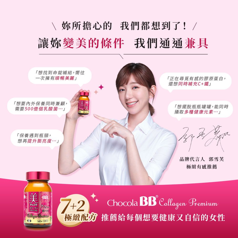 妳所擔心的 我們都想到了!/讓妳變美的條件 我們通通兼具「想找到命錠補給,嚮往一次擁有順暢美麗「想要內外保養同時兼顧,需要500億個乳酸菌」「保養遇到瓶頸,想再提升膨亮度」美BBチョコラプレミアム 7+2®「正在尋覓有感的膠原蛋白,還想同時補充C+鐵」「想擺脫瓶瓶罐罐,能同時攝取多種健康元素」品牌代言人 郭雪芙極緻有感推薦Chocola BB  Collagen Premium 極緻推薦給每個想要健康又自信的女性14028