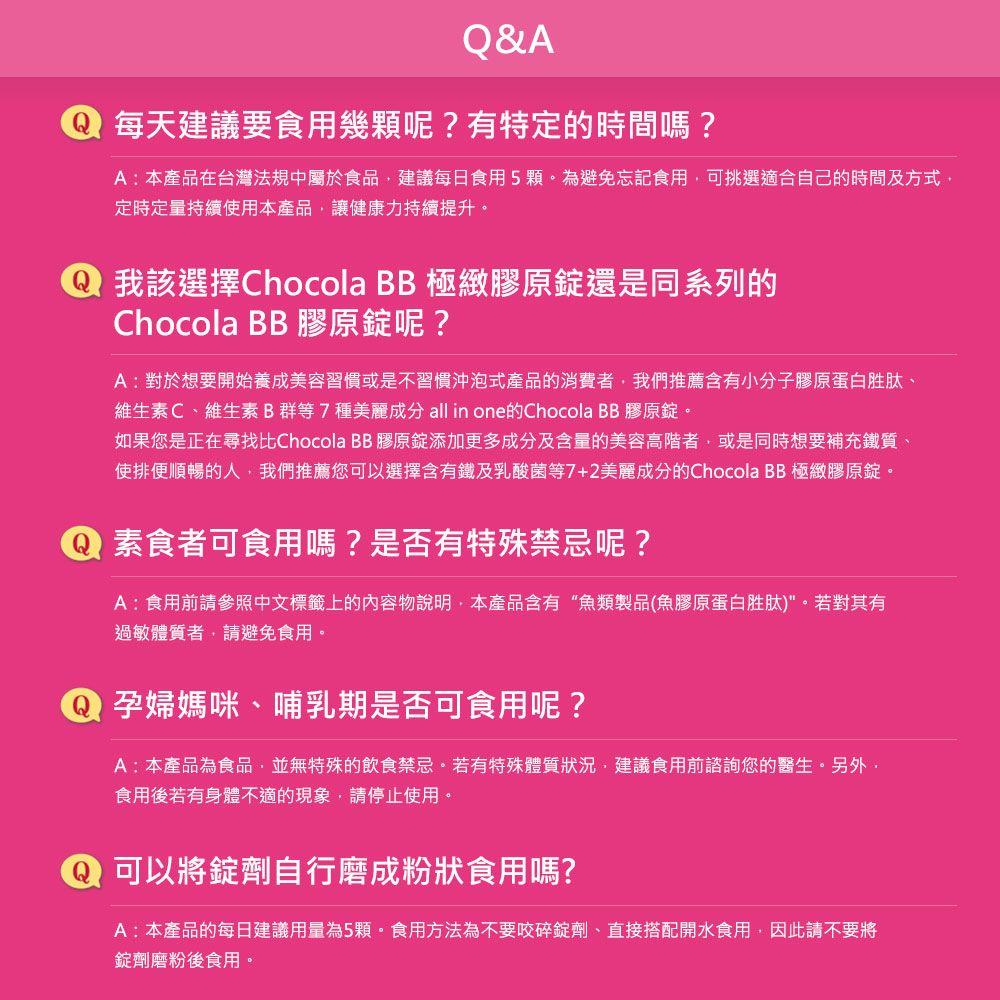 Q&A每天建議要食用幾顆呢?有特定的時間嗎?A:本產品在台灣法規中屬於食品建議每日食用5顆為避免忘記食用,可挑選適合自己的時間及方式,定時定量持續使用本產品,讓健康力持續提升。我該選擇Chocola BB 極緻膠原錠還是同系列的Chocola BB 膠原錠呢?A:對於想要開始養成美容習慣或是不習慣沖泡式產品的消費者,我們推薦含有小分子膠原蛋白胜肽、維生素C、維生素B群等7種美麗成分 all in one的Chocola BB 膠原錠。如果您是正在尋找比Chocola BB膠原錠添加更多成分及含量的美容高階者,或是同時想要補充鐵質、使排便順暢的人,我們推薦您可以選擇含有鐵及乳酸菌等7+2美麗成分的Chocola BB 極緻膠原錠。素食者可食用嗎?是否有特殊禁忌呢?A:食用前請參照中文標籤上的內容物說明,本產品含有“魚類製品(魚膠原蛋白胜肽)。若對其有過敏體質者,請避免食用。 孕婦媽咪、哺乳期是否可食用呢?A:本產品為食品,並無特殊的飲食禁忌。若有特殊體質狀況,建議食用前諮詢您的醫生。另外,食用後若有身體不適的現象,請停止使用。可以將錠劑自行磨成粉狀食用嗎?A:本產品的每日建議用量為5顆。食用方法為不要咬碎錠劑、直接搭配開水食用,因此請不要將錠劑磨粉後食用。