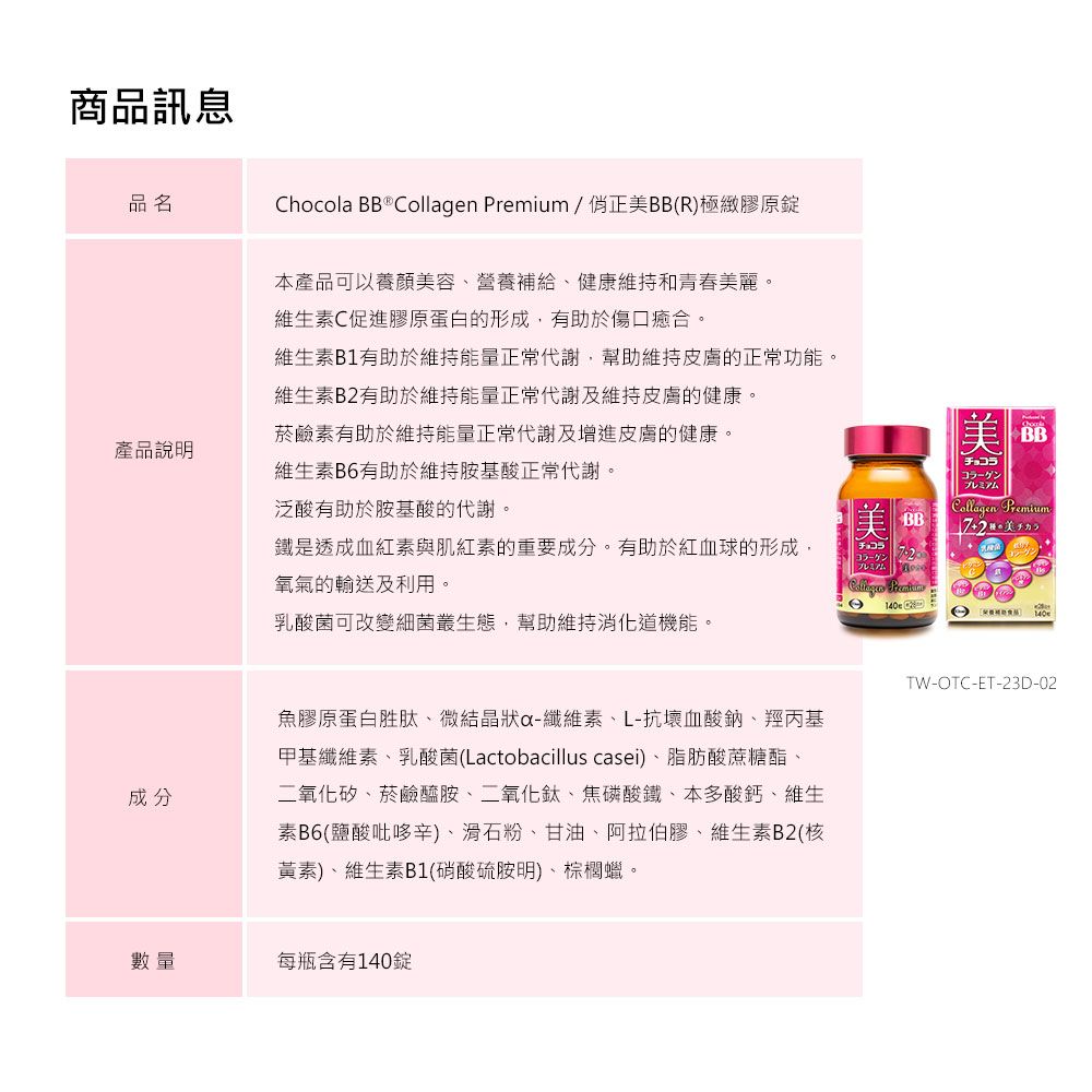商品訊息品名Chocola BB  Collagen Premium/正美BB(R)極緻膠原錠菸鹼素有助於維持能量正常代謝及增進皮膚的健康。產品說明維生素B6有助於維持胺基酸正常代謝。泛酸有助於胺基酸的代謝。本產品可以養顏美容營養補給、健康維持和青春美麗。維生素C促進膠原蛋白的形成,有助於傷口癒合。維生素B1有助於維持能量正常代謝,幫助維持皮膚的正常功能。維生素B2有助於維持能量正常代謝及維持皮膚的健康。美品チョコラプレミアムCollagen PremiumBB鐵是透成血紅素與肌紅素的重要成分。有助於紅血球的形成,チョコラプレミアム氧氣的輸送及利用。乳酸菌可改變細菌叢生態,幫助維持機能。成分魚膠原蛋白胜肽、微結晶狀-纖維素、L-抗壞血酸鈉、羥丙基甲基纖維素、乳酸菌(Lactobacillus casei)、脂肪酸蔗糖酯、二氧化矽、菸鹼醯胺、二氧化鈦、焦磷酸鐵、本多酸鈣、維生素B6(鹽酸吡哆辛)、滑石粉、甘油、阿拉伯膠、維生素B2(核黃素)、維生素B1(硝酸硫胺明)、棕櫚蠟。TW-OTC-ET-23D-02數量每瓶含有140錠