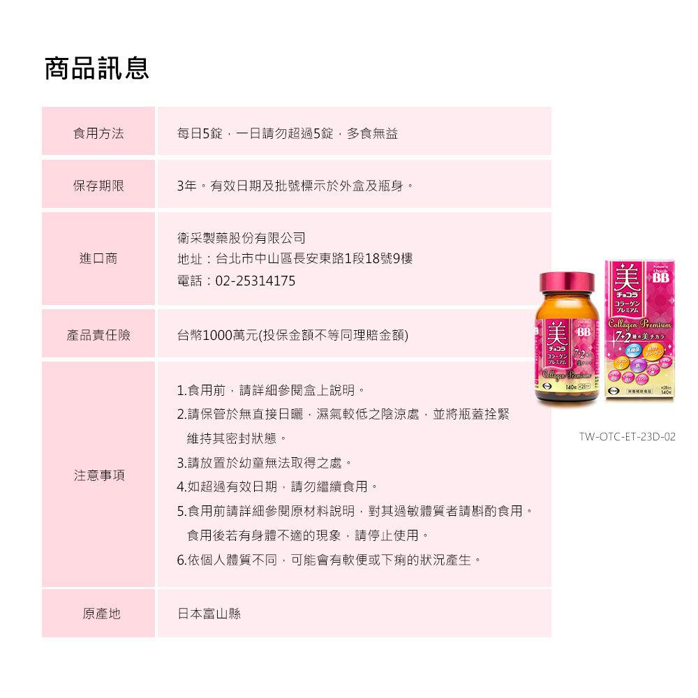 商品訊息食用方法每日5,一日請勿超過5錠,多食無益保存期限3年。有效日期及批號標示於外盒及瓶身。衛采製藥股份有限公司進口商地址:台北市中山區長安東路1段18號9樓電話:02-25314175產品責任險台幣10萬元(投保金額不等同理賠金額)注意事項00チョコラプレミアム美品チョコラプレミアムCollagen PremiumTW-OTC-ET-23D-021.食用前,請詳細參閱盒上說明。2.請保管於無直接日曬,濕氣較低之陰涼處,並將瓶蓋拴緊維持其密封狀態。3.請放置於幼童無法取得之處。4.如超過有效日期,請勿繼續食用。5.食用前請詳細參閱原材料說明,對其過敏體質者請斟酌食用。食用後若有身體不適的現象,請停止使用。6.依個人體質不同,可能會有軟便或下痢的狀況產生。原產地日本富山縣