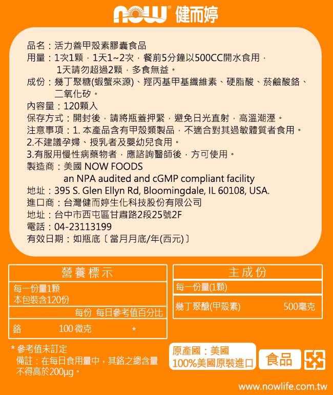 健而婷品名:活力善甲殼素膠囊食品用量:1次1顆1天1~2次餐前5分鐘以500CC開水食用1天請勿超過2顆多食無益成份:幾丁聚糖(蝦蟹來源)、羥丙基甲基纖維素、硬脂酸、菸鹼酸鉻、二氧化矽。內容量:120顆入保存方式:開封後,請將瓶蓋,避免日光直射,高溫潮溼。注意事項:1.本產品含有甲殼類製品,不適合過敏體質者食用。2.不建議孕婦、授乳者及嬰幼兒食用。3.有服用慢性病藥物者,應諮詢醫師後,方可使用。製造商:美國 NOW FOODSan NPA audited and cGMP compliant facility地址:395 S. Glen Ellyn Rd, Bloomingdale, IL 60108, USA.進口商:台灣健而婷生化科技股份有限公司地址:台中市西屯區甘肅2段25號2F電話:04-23113199有效日期:如瓶底當月月底/年(西元)營養標示主成份每一份量1顆每一份量(1顆)本包裝含120份鉻每份 每日參考值百分比 100 微克幾丁聚醣(甲殼素)500毫克*參考值未訂定原產國:美國備註:在每日食用量中,其路含量不得高於200ug。 100%美國原裝進口 食品www.nowlife.com.tw