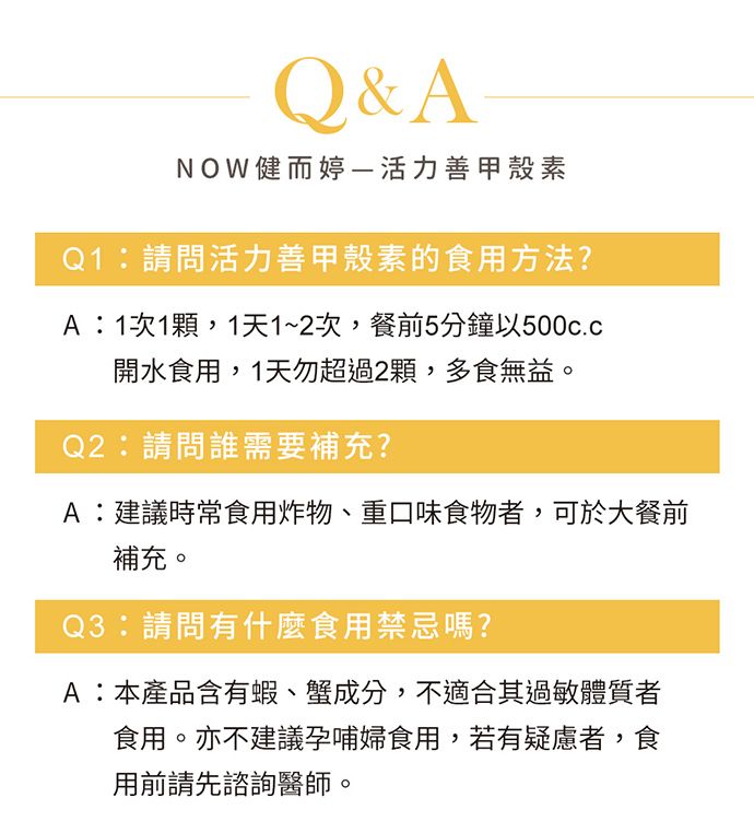 Q&ANOW健而婷活力善甲殼素Q1請問活力善甲殼素的食用方法?A:1次1顆,1天1~2次,餐前5分鐘以開水食用,1天勿超過2顆,多食無益。Q2:請問誰需要補充?A:建議時常食用炸物、重口味食物者,可於大餐前補充。Q3:請問有什麼食用禁忌嗎?A:本產品含有蝦、蟹成分,不適合其過敏體質者食用。亦不建議孕哺婦食用,若有疑慮者,食用前請先諮詢醫師。