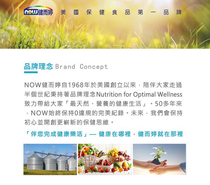 健而 美國保健食品第一品牌品牌理念 Brand ConceptNOW健而婷自1968年於美國創立以來,陪伴大家走過半個世紀秉持著品牌理念Nutrition for Optimal Wellness致力帶給大家「最天然、營養的健康生活。50多年來NOW始終保持0違規的完美紀錄。未來,我們會保持初心並開創更嶄新的保健思維。「伴您完成健康樂活」健康在哪裡,健而婷就在那裡