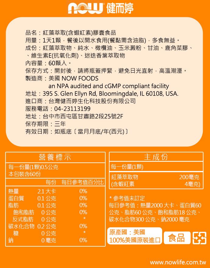 健而婷品名:紅藻萃取(含蝦紅素膠囊食品用量:1天1顆餐後以開水食用(餐點需含油脂多食無益。成份:紅藻萃取物、純水、橄欖油、玉米澱粉、甘油、鹿角菜膠、、維生素E(抗氧化劑)、迷迭香葉萃取物內容量:60顆入。保存方式:開封後,請將瓶蓋緊,避免日光直射,高溫潮溼。製造商:美國 NOW FOODSan NPA audited and cGMP compliant facility地址:395 S. Glen Ellyn Rd, Bloomingdale, IL 60108, USA.進口商:台灣健而婷生化科技股份有限公司服務電話:04-23113199地址:台中市西屯區甘肅路2段25號2F保存期限:三年有效日期:如瓶底〔當月月底/年(西元) 營養標示主成份每一份量(1顆)0.5公克每一份量(1顆)本包裝含60份紅藻萃取物200毫克每份 每日參考值百分比(含蝦紅素4毫克)熱量2.1大卡0%蛋白質0.1公克0%脂肪0.1公克0%飽和脂肪0公克0%反式脂肪0公克碳水化合物0.2公克0%糖0公克鈉0毫克0%*參考值未訂定每日參考值:熱量2000大卡、蛋白質60公克、脂肪60公克、飽和脂肪18公克、碳水化合物300公克、鈉2000毫克國:美國| 100%美國原裝進口 食品www.nowlife.com.tw