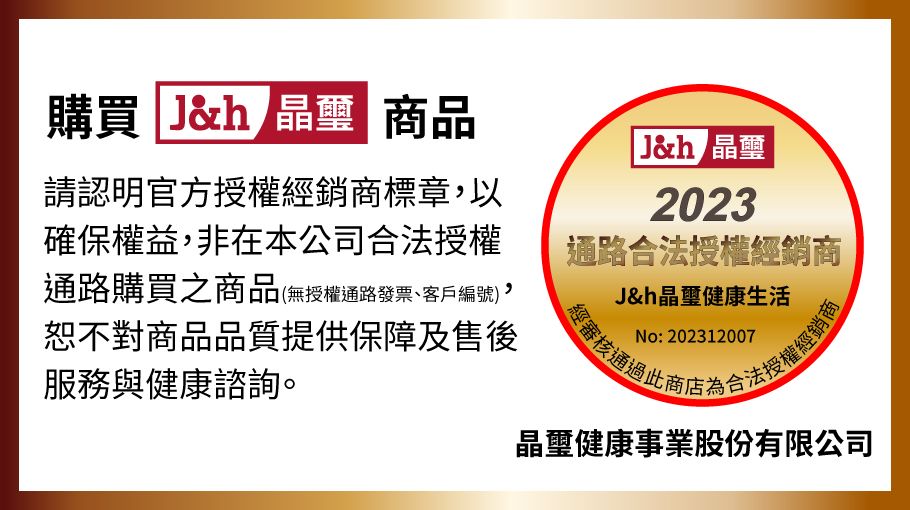 購買 Jh晶璽商品請認明官方授權經銷商標章以確保權益,非在本公司合法授權通路購買之商品(無授權通路發票、客戶編號),恕不對商品品質提供保障及售後服務與健康諮詢。J& 晶璽2023通路合法授權經銷商J&h晶璽健康生活No: 202312007經審核合法授權經銷商晶璽健康事業股份有限公司