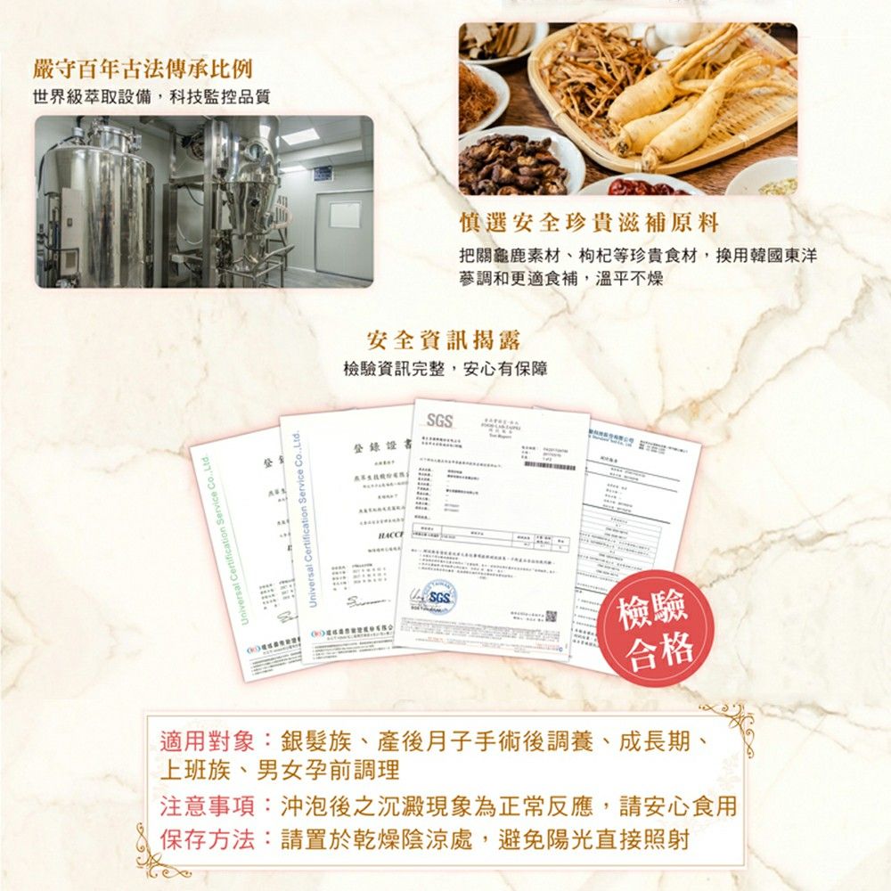 嚴守百年古法傳承比例世界級萃取設備科技監控品質Jniversal Certification Service Co.Ltd.sat Certification Service Co.,Ltd.慎選安全珍貴滋補原料把關龜鹿素材、枸杞等珍貴食材,換用韓國東洋調和更適食補,溫平不燥安全資訊揭露檢驗資訊完整,安心有保障登錄SGSSGS檢驗合格適用對象:銀髮族、產後月子手術後調養、成長期、上班族、男女孕前調理注意事項:沖泡後之沉澱現象為正常反應,請安心食用保存方法:請置於乾燥陰涼處,避免陽光直接照射
