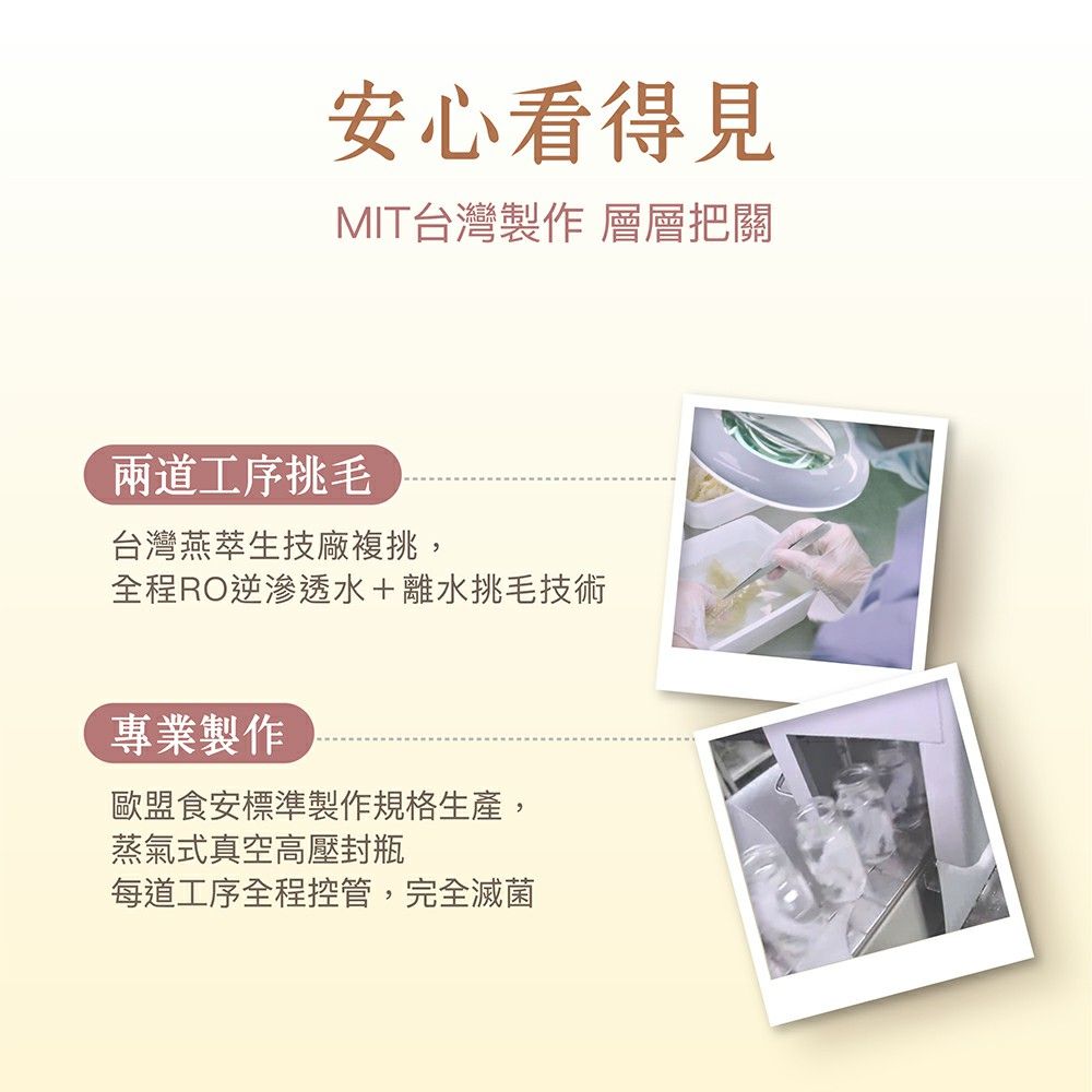 安心看得見MIT台灣製作 層層把關兩道工序挑毛台灣燕萃生技廠複挑,全程RO逆滲透水+離水挑毛技術專業製作歐盟食安標準製作規格生產,蒸氣式真空高壓封瓶每道工序全程控管,完全滅菌