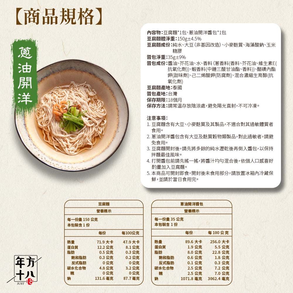 【商品規格】容物豆腐麵*1包、包*1包豆腐麵體淨重:150g±4.5%蔥油開洋豆腐麵成份:純水、大豆(非基因改造、小麥麩質、海藻酸鈉、玉米糖膠包淨重:35g±9%醬包成份:醬油、芥花油、水、香料(蔥香料(香料、芥花油、維生素E(抗氧化劑)、蝦香料(中鏈三酸甘油酯、香料)、醋磺內酯鉀(甜味劑)、己二烯酸鉀(防腐劑)、混合濃縮生育醇(抗氧化劑)豆腐麵產地:泰國醬包產地:台灣保存期限:18個月保存法:請常溫存放陰涼處,避免陽光直射,不可冷凍。注意事項:1.豆腐麵含有大豆、小麥麩質及其製品,不適合對其過敏體質者食用。2. 蔥油開洋醬包含有大豆及麩質穀物類製品,對此過敏者,請避免食用。3.豆腐麵開封後,請先將多餘的純水瀝乾後再倒入醬包,以保持拌麵最佳風味。4. 打開包前請先一搖,將醬汁均勻混合後,依個人口感喜好酌量加入豆腐麵。5. 本商品可開封即食,開封後未食用部分,請放置冰箱內冷藏保鮮,並請於當日食用完。每一份量150公克本包裝含1份豆腐麵營養標示蔥油開洋醬包營養標示每一份量35公克本包裝含1份每份每100公克每份每100公克熱量71.9大卡47.9大卡熱量89.6大卡256.0大卡蛋白質12.2公克8.1公克脂肪0.5公克0.3公克蛋白質脂肪1.9公克5.5公克8.0公克22.8公克方飽和脂肪0.3公克0.2公克飽和脂肪0.6公克1.8公克十八JUS反式脂肪碳水化合物糖0公克0公克反式脂肪0.1公克0.3公克4.8公克0公克3.2公克0公克碳水化合物2.5公克7.2公克糖2.5公克7.0公克鈉131.6毫克87.7毫克鈉1071.8毫克3062.4毫克