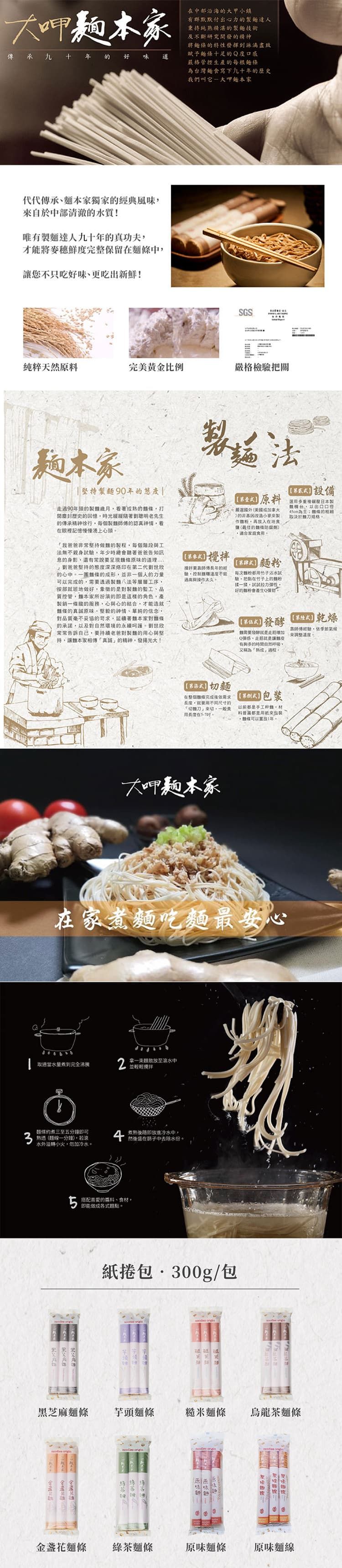 大呷本傳承九十年好味道代代傳承獨的經典風味自於部清澈的水質!唯有達人九十年的真功夫才能將麥穗鮮度完整保留中不只吃好味更吃出新鮮!中部沿海的大甲小鎮有群默默付出心力的達人秉持純精湛的技術及不斷研究開發的精神將的特性發揮到淋漓盡致賦予十足的Q度口感嚴格管控生產的每根為台灣寫下九十年的歷史我們叫它-大呷家SGS純粹天然原完美黄金比例嚴格檢關本家90年的走過90年頭的製熟的麵打歷史的憶時光緩緩老先生的傳承精神徐行每個製麵的認真眼裡記憶慢慢湧心頭我常持麵的製程每個階段工無不驗年少時總聽爸爸告知訊的身影還有常說要麵的道理爸爸堅持的態度深深烙印在第二代的心中一麵條的成形並非一個人的力量可的需要透過製麵八法等層層工序按部就班地做好象徵的是對製麵的監工、品質控管麵本家所扮演的即是這樣的角色產製銷一條龍的服務心與心的結合才能造就條的真誠原味、堅毅的神情、單純的信念,對品質毫不妥協的,延續著麵本家對條的承諾,以及對自然環境的永續呵護劉世欣常常告訴自己,要持續老爸對製的用心與堅持,讓本家相傳真誠的精神,發揚光大!法回長年的鹽,控制與太久原料嚴選國外(美國加拿大的非製,再在地食鹽(最佳的防腐劑),食用。麵每次粉用沾水試驗,把在竹子上的樣,以彈性。好的粉會產生設備選用日本製「台,以出口口為主條的決於麵刀规格。發酵 需要發酵就是走增加Q彈感,走就是讓皮有夠多的時間自然呼吸,「熟成。經驗,來溫度3切麵在整個條完成後需求,用不同尺寸的「切麵刀」來切,一般食 手工,用在。料普遍都是來包裝,體條置1年。大呷麵本家在家麵吃麵最安心拿取放至滚水中取適當到完全並輕輕攪拌麵煮三至五分鐘即可熟透(麵線一分鐘),若滾水外溢轉小火,勿加冷水。微後随即放進冷水中,上您在中去除水份。搭配喜愛的料、食材,即能做成麵。紙捲包 300g/包黑芝麻麵條芋頭麵條糙米麵條烏龍茶麵條原味麵金盞花麵條綠茶麵條原味麵條原味麵線