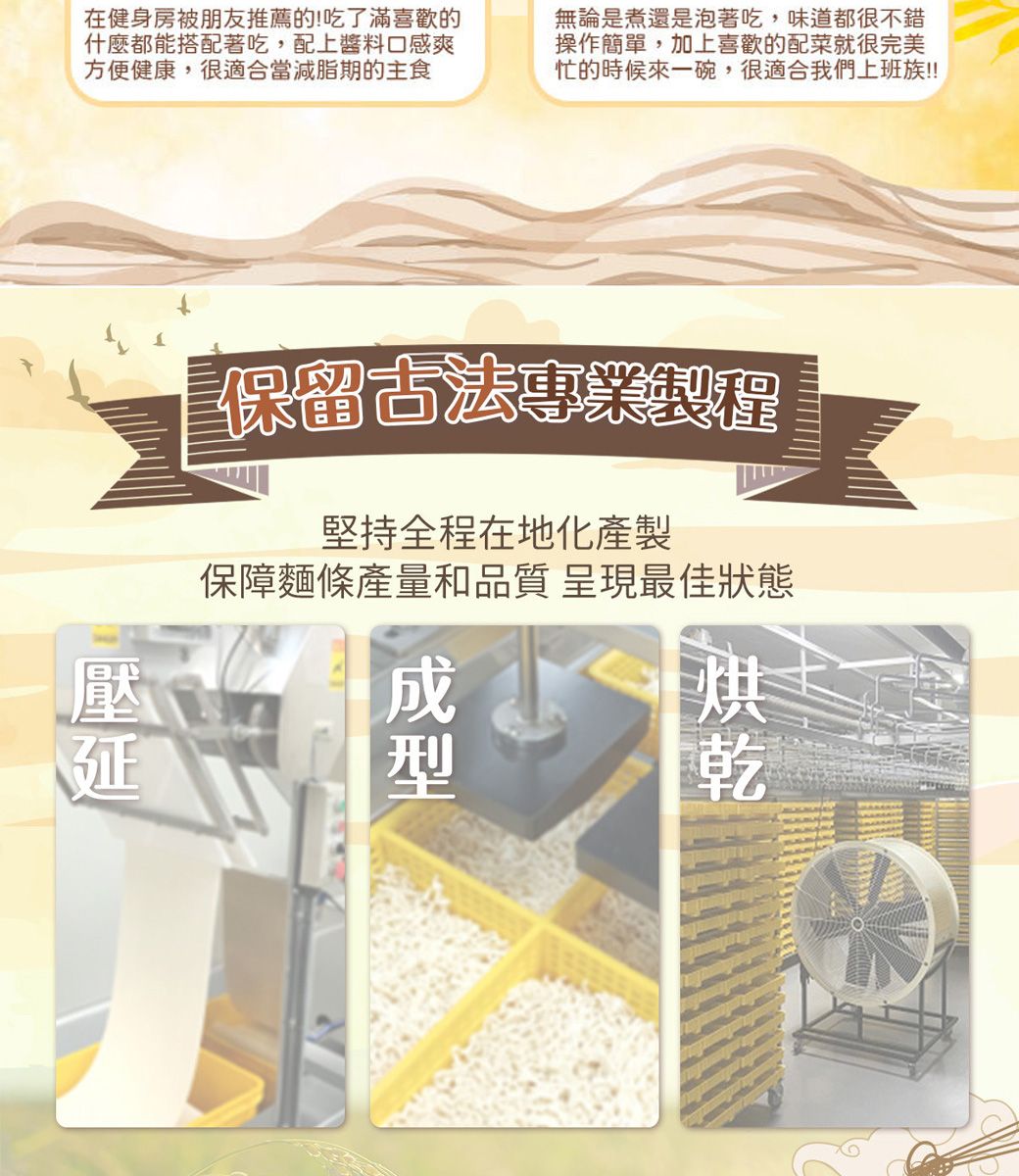 在健身房被朋友推薦的!吃了滿喜歡的什麼都能搭配著吃,配上醬料口感爽方便健康,很適合當減脂期的主食無論是煮還是泡著吃,味道都很不錯操作簡單,加上喜歡的配菜就很完美忙的時候來一碗,很適合我們上班族!!!保留古法專業程堅持全程在地化產製保障麵條產量和品質 呈現最佳狀態壓延乾