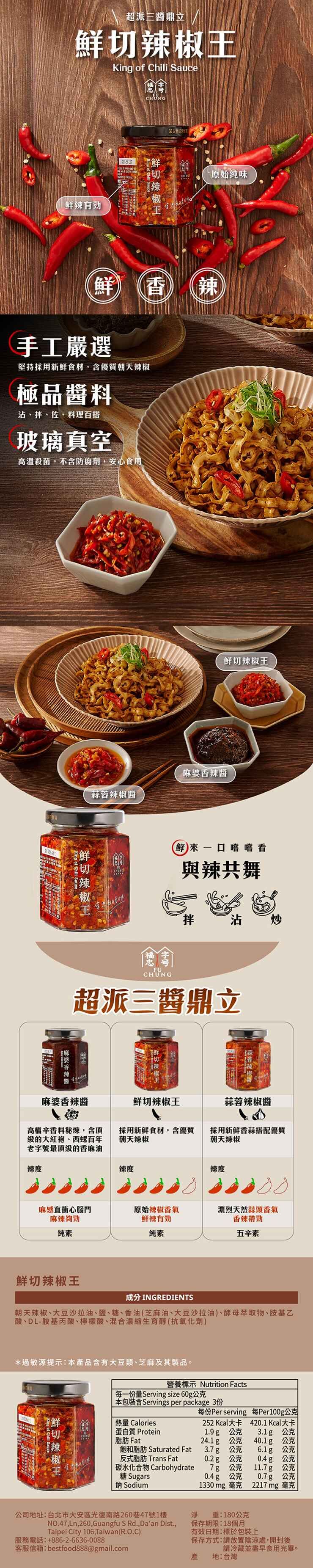 超派三鼎立King of  Sauce健康CỨNG原始味辣有勁 辣手工嚴選堅持採用新鮮食材含優質朝天極品醬料沾拌、佐、料理百搭玻璃真空高溫殺菌不含防腐劑,安心食用King of Chili Sauce鲜切辣椒蒜蓉辣椒醬香鮮切辣椒 H鮮來口嚐嚐看與辣共舞王拌沾 炒FUCHÚNG超派三醬鼎立麻婆香辣醬麻婆香辣醬鮮切辣椒王蒜蓉辣椒醬高檔辛香料秘,含頂级的大紅袍、西螺百年老字號最的香麻油採用新鮮食材,含優質朝天辣椒採用新鮮香蒜搭配優質朝天辣椒辣度辣度辣度麻感直衝心腦門原始辣椒香氣濃烈天然蒜頭香氣麻辣夠勁鲜辣有勁香辣帶勁純素纯素五辛素鮮切辣椒王成分 INGREDIENTS朝天辣椒、大豆沙拉油、鹽、糖、香油(芝麻油、大豆沙拉油、酵母萃取物、胺基乙酸、DL-胺基丙酸、檸檬酸、混合濃縮生育(抗氧化劑)過敏源提示:本品含有大豆類、芝麻及其製品。營養標示 Nutrition Facts每一份量Serving size 60g公克本包裝含Servings per package 3份熱量 Calories每份Per serving 每Per100g公克252 Kcal大卡 4201 Kcal大卡1.9g 公克3.1g 公克24.1g 公克 40.1g 公克飽和脂肪 Saturated Fat 3.7g 公克 6.1g 公克切蛋白質 Protein脂肪 Fat鮮切辣椒王辣反式脂肪 Trans Fat碳水化合物 Carbohydrate糖Sugars鈉 Sodium0.2g 公克 0.4g 公克7g 公克 11.7g 公克0.4g 公克 0.7g 公克1330mg 毫克2217 mg 毫克重:180公克保存期限:18個月有效日期:標於包裝上保存方式:放置陰涼處,開封後公司地址:台北市大安區光復南路260巷47號1樓淨NO.47,Ln,260,Guangfu S Rd., Daan Dist.,Taipei City 106, Taiwan(R.O.C)服務電話:+886-2-6636-0088客服信箱:bestfood888@gmail.com請冷藏並盡早食用完畢。產 地:台灣