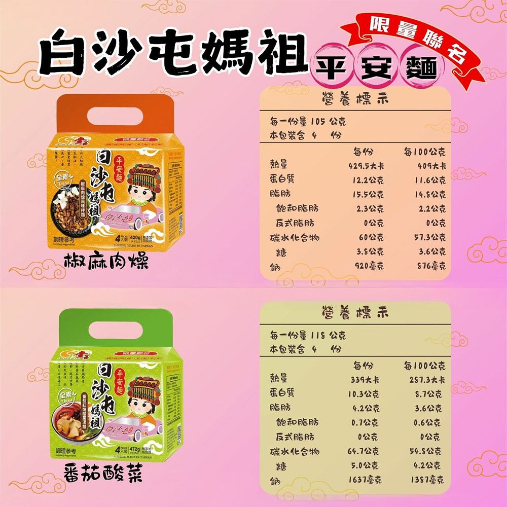 限量聯名白沙媽祖  營養標示每一份量15公克本包裝含 4 份每份每1公克L熱量429.5大卡409大卡蛋白質12.2公克11.6公克脂肪15.5公克14.8公克飽和脂肪2.3公克2.2公克反式脂肪0公克0公克 |碳水化合物60公克57.3公克  椒麻肉燥糖3.8公克3.6公克鈉920毫克76毫克營養標示每一份量118公克本包裝含 4 份每份每0公克熱量339大卡287.3大卡蛋白質10.3公克8.7公克調理參考屯白沙屯脂肪4.2公克3.6公克飽和脂肪0.7公克0.6公克反式脂肪0公克10公克碳水化合物64.7公克54.8公克 MADE IN 番茄酸菜糖5.0公克4.2公克鈉1637毫克1387毫克