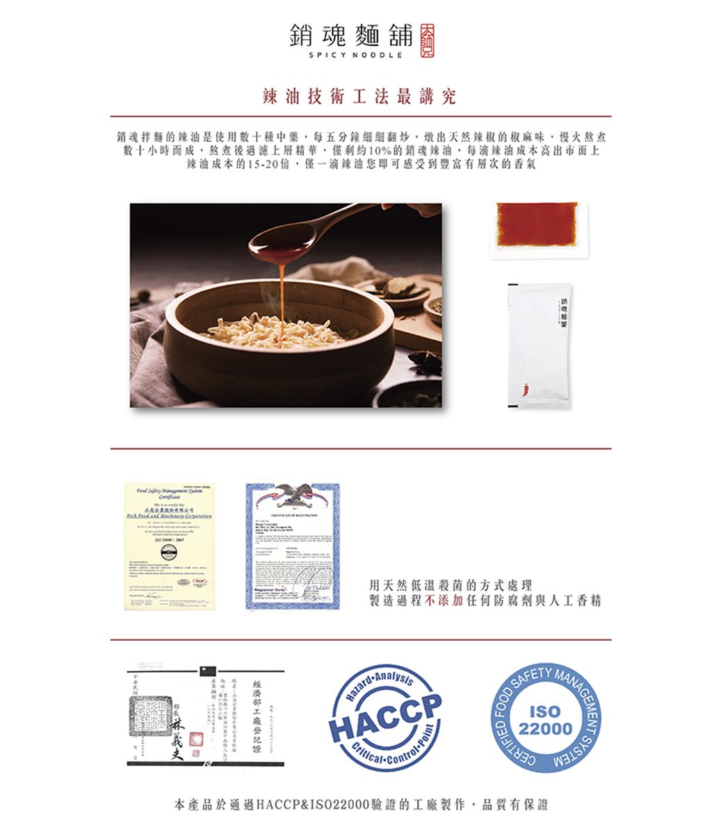 銷魂麵舖SPICY NOODLE辣油技術工法最講究銷魂拌麵的辣油是使用中藥每五分鐘翻炒,出天然辣椒的椒麻味,慢火熬煮數十小時而成,熬煮後過濾上層精華,10%的銷魂辣油,每滴辣油成本市面上辣油成本的15-20倍,僅一滴辣油您即可感受到有的香氣   用天然低溫殺菌的方式處理製造過程不添加任何防腐劑與人工香精-HACCPFOOD ERTIFIEDISO22000本產品於通過HACCP&ISO22000驗證的工廠製作,品質有保證ANAGEMENTENT SYSTE