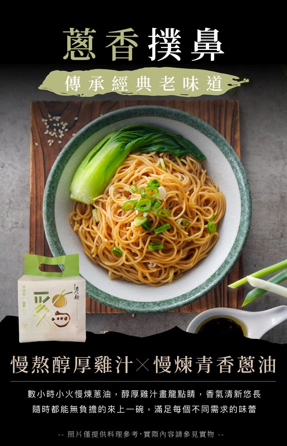 蔥香撲鼻傳承經典老味道慢熬醇厚雞汁慢煉青香蔥油數小時小火慢煉蔥油,醇厚雞汁畫龍點睛,香氣清新悠長隨時都能無負擔的來上一碗,滿足每個不同需求的味蕾照片僅提供料理參考,實際內容請參見實物