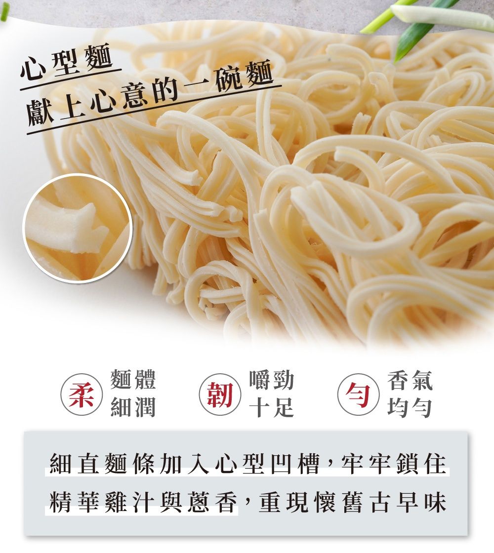 心型麵獻上心意的一碗麵麵體嚼勁香氣柔細潤韌十足細直麵條加入心型凹槽,牢牢鎖住精華雞汁與蔥香,重現懷舊古早味