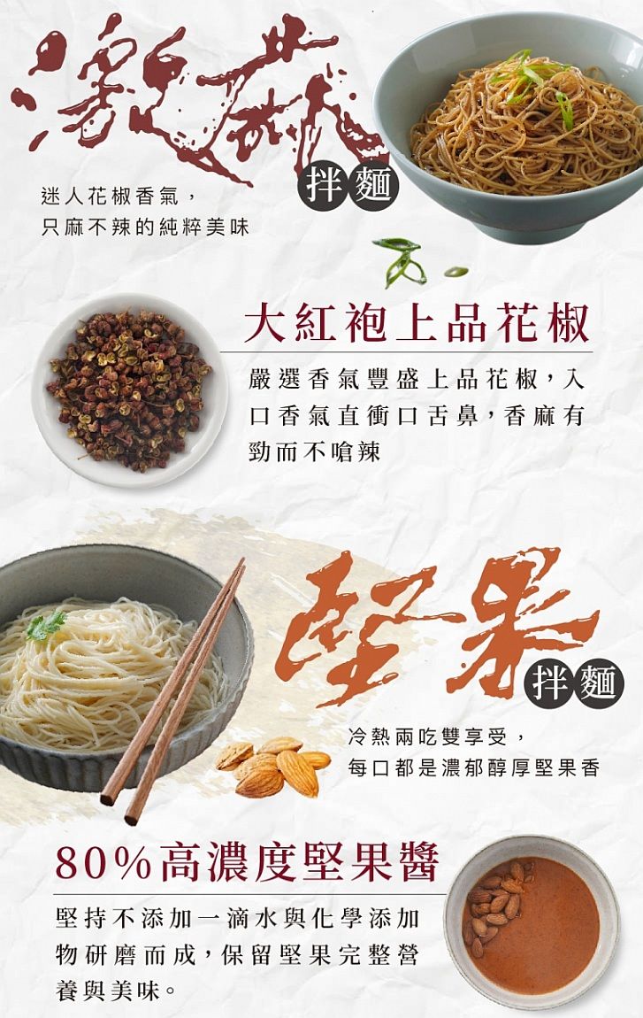 迷人花椒香氣,只麻不辣的純粹美味拌麵大紅袍上品花椒嚴選香氣豐盛上品花椒,入口香氣直衝口舌鼻,香麻有勁而不嗆辣堅湯冷熱兩吃雙享受,拌麵每口都是濃郁醇厚堅果香80%高濃度堅果醬堅持不添加一滴水與化學添加物研磨而成,保留堅果完整營養與美味。
