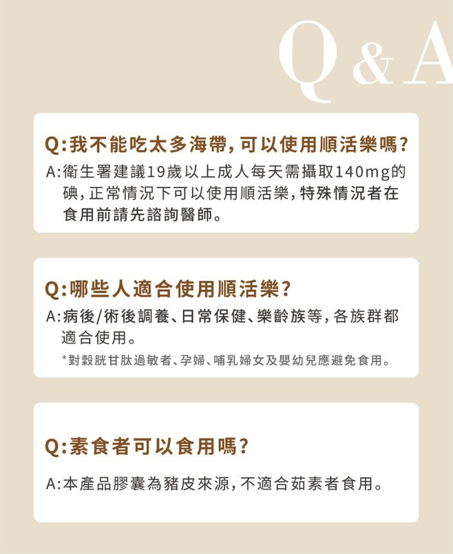 Q&AQ:我不能吃太多海帶,可以使用順活樂嗎?A:衛生署建議19歲以上成人每天需攝取140mg的碘,正常情況下可以使用順活樂,特殊情況者在食用前請先諮詢醫師。Q:哪些人適合使用順活樂?A:病後/術後調養、日常保健、樂齡族等,各族群都適合使用。*對胱甘肽過敏者、孕婦、哺乳婦女及嬰幼兒應避免食用。Q:素食者可以食用嗎?A:本產品膠囊為豬皮來源,不適合茹素者食用。