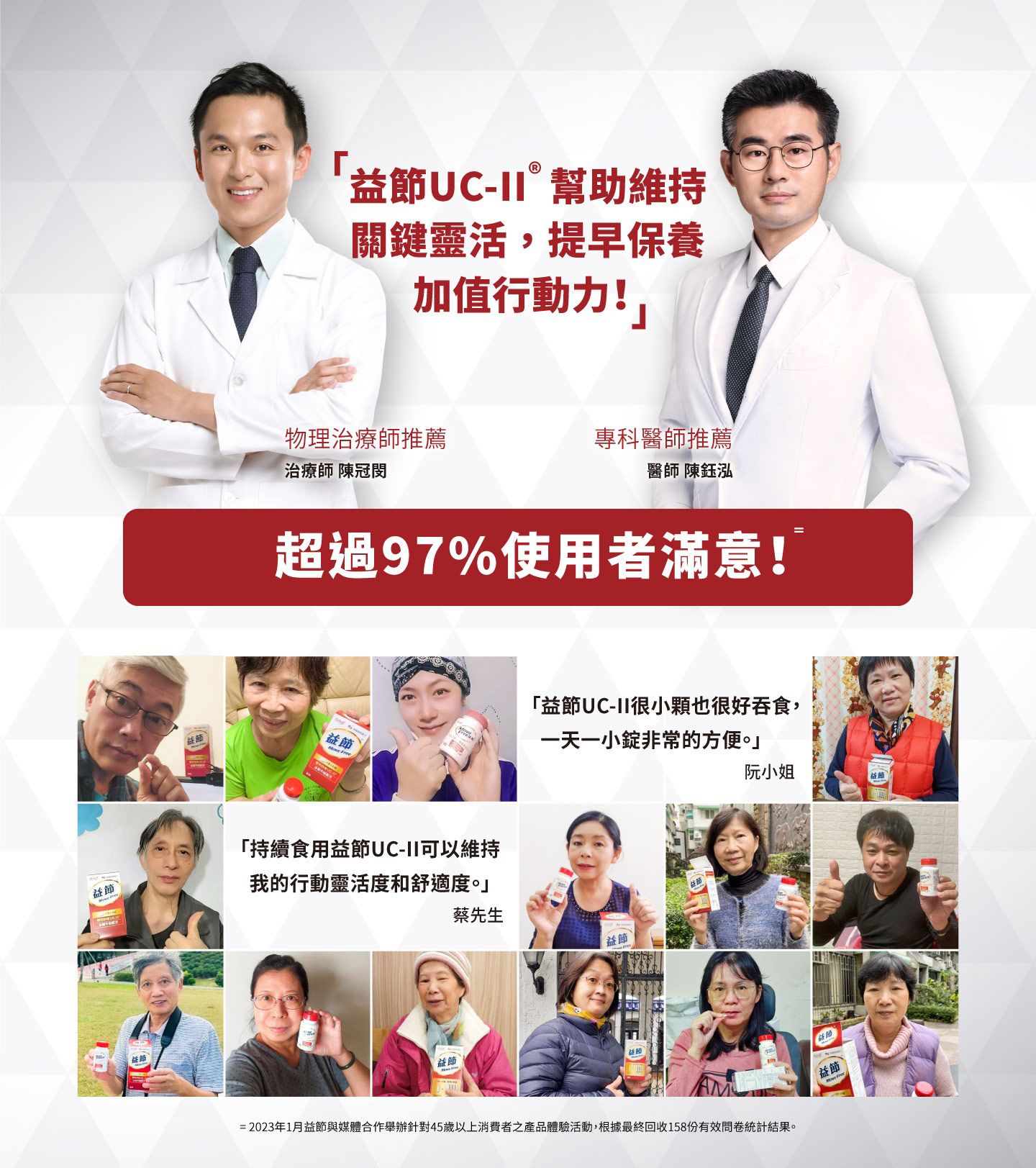 UC-幫助維持關鍵靈活,提早保養加值行動力!」物理治療師推薦專科醫師推薦治療師 陳冠醫師 陳鈺泓超過97%使用者滿意!「持續食用UC-可以維持益節「益節UC-II很小也很好吞食,一天一小錠非常的方便。」阮小姐益節我的行動靈活度和舒適度。」蔡先生益節益節益節益節=2023年1月益節與媒體合作舉辦針對45歲以上消費者之產品體驗活動,根據最終回收158份有效問卷統計結果。節益節