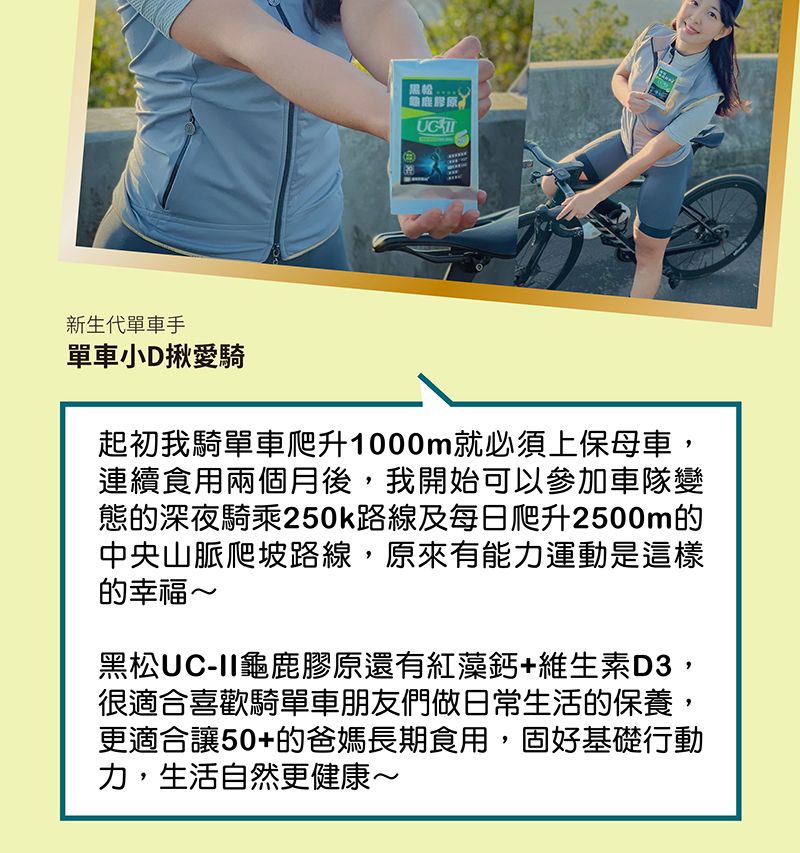 新生代單車手單車小D揪愛騎起初我騎單車爬升1000m就必須上保母車,連續食用兩個月後,我開始可以參加車隊變態的深夜騎乘250k路線及每日爬升2500m的中央山脈爬坡路線,原來有能力運動是這樣的幸福~黑松UC-II龜鹿膠原還有紅藻鈣維生素D3,很適合喜歡騎單車朋友們做日常生活的保養,更適合讓50+的爸媽長期食用,固好基礎行動力,生活自然更健康~