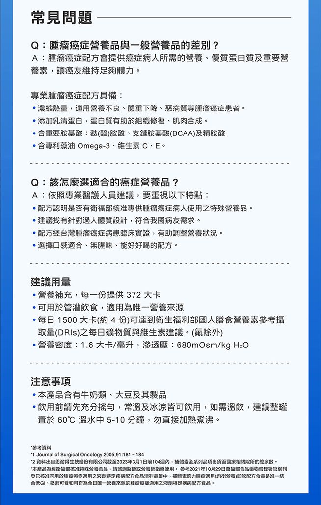 常見問題Q癌症與一般營養品的差別?A癌症配方會提供癌症病人所需的營養優質蛋白質及重要營養讓癌友維持足夠體。專業腫瘤癌症配方具備:濃縮熱量,適用營養不良體重下降、惡病質等腫瘤癌症患者。添加乳蛋白,蛋白質有助於組織修復、肌肉合成。含重要胺基酸:(醯胺酸、支鏈胺基酸(BCAA)及精胺酸含專利藻油 Omega-3、維生C、E。Q:該怎麼選適合的癌症營養品?A:依照專業醫護人員建議,要重視以下特點:配方認明是否有衛福部核准專供腫瘤癌症病人使用之特殊營養品。建議找有針對過人體質設計,符合我國病友需求。配方經台灣腫瘤癌症病患臨床實證,有助調整營養狀況。選擇口感適合、無腥味、能好好喝的配方。建議用量營養充,每一份提供37大卡可用於管灌飲食,適用為唯一營養來源,每日1500大卡(約4份)可達到衛生福利部國人膳食營養素參考攝取量(DRls)之每日礦物質與維生素建議。(除外)營養密度:1.6大卡/毫升,滲透壓:680mOsm/kg 注意·本產品含有牛奶類、大豆及其製品飲用前請先充分搖勻,常溫及冰涼皆可飲用,如需溫飲,建議整罐置於 60℃ 溫水5-10分鐘,勿直接加熱煮沸。參考資料1 Journal of Surgical Oncology 2005:91:181-1842 資料出自思耐得生技股份有限公司截至2023年3月1日前104週內,補體素全系列品項出貨至醫療相關院所的總家數。*本產品為經衛福部核准特殊營養食品,請諮詢醫師或營養師指導使用。 參考2021年10月29日衛福部食品藥物管理署官網刊登已核准可用於瘤癌症適用之液劑特定疾病配方食品清列品項中,補體素力腫瘤適用(均衡營養)即飲配方食品是唯一合低GI、奶素可食和可作為全日唯一營養來源的腫瘤癌症適用之液劑特定疾病配方食品。