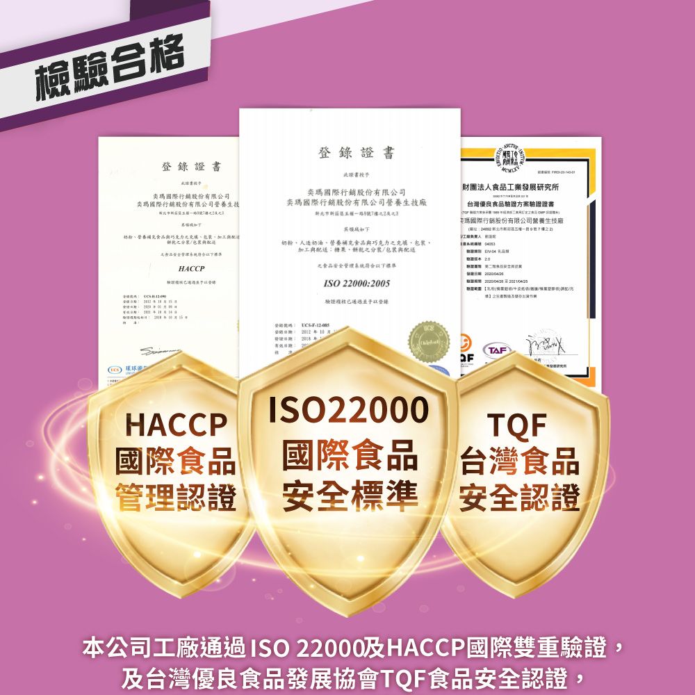 驗合格奕瑪國際行銷股份有限司奕瑪國際行銷股份有限公司營養生市登錄書北證書奕瑪國際行銷股份有限公司奕瑪國際行銷股份有限公司營養生技廠一路7財團法工業發展究所台灣優良驗證方案驗證證書瑪國際行銷股份有限公司營養生技廠新北市新五一路號公人奶粉營養補充加工配研奶粉人造奶油營養補充食品巧克力包加工與糖果、裝/與 食品檢證20HACCP之食品安全管理系統符合以下限ISO 22000:2005驗證已通過予以登錄2018有效: 環球TAFHACCP國際食品 ®國際食品ISO22000TQF台灣食品管理認證安全標準 安全認證本公司工廠通過ISO 22000及HACCP國際雙重驗證,及台灣優良食品發展協會TQF食品安全認證,