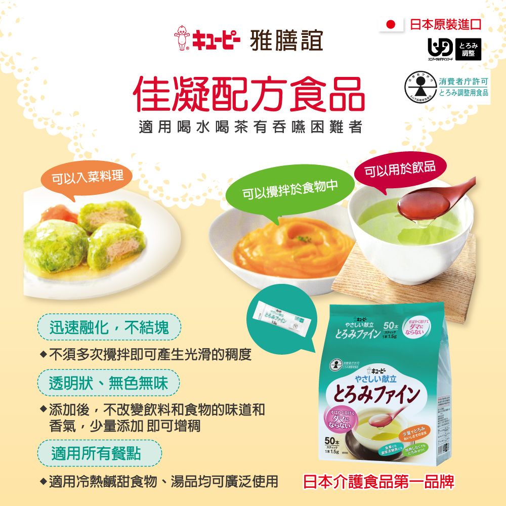 可以入菜料理キューピー 雅膳誼佳凝配方食品適用喝水喝茶有吞嚥困難者日本進口調整消費者許可とろみ調整用食品可以用於飲品可以攪拌於食物中迅速融化不結塊不須多次攪拌即可產生光滑的稠度透明狀、無色無味添加後,不改變飲料和食物的味道和香氣,少量添加 即可增稠適用所有餐點てとろみファインやさしい献立50ダマにならないとろみファイン .5g1やさしい献立とろみファイン溶けならない50少量でとろみおいしさその しなく適用冷熱鹹甜食物、湯品均可廣泛使用日本介護食品第一品牌