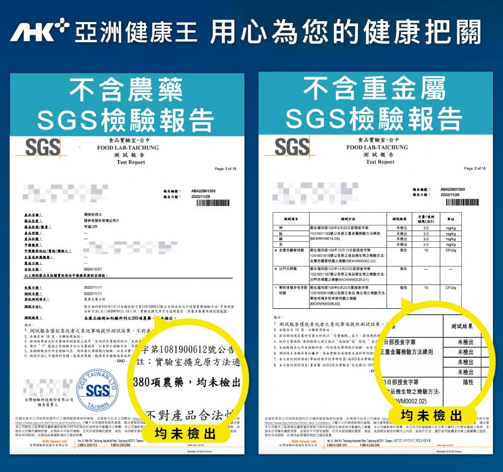 亞健康王 心為您健康把含藥台FOOD LABAICHUNGTest Report   含重SSGS室台FOOD LABTAICHUNG報Test ReportPae   請地址電聯絡人生產造20243品及相關申請廠商提供並確認報編報告2022112報告編報告202211/251038月251031901169號屬104年10月13日測/3//k2020/kg10/g 10419018號金關-生部102年12月23日部|1021951187號日期2022/11/11蘭:部年5月10日食號公告食品中方-多重殘留分析方法五:方法食署)標品測如附錄列380項農檢 報告就委提供測試檢測整中定公告方法量方法驗報告項不實 第1081900612號公告方法 不適用於辛註:擴充原方法適380項農藥均未檢出SGS台灣股報告簽署人洲: 結果修事公司不對產品均未檢出SGS T    台灣科技份 衛生福利部109年6月23日衛授食字| 1091900915號公告食品 檢方法-MCHWM0026.03)10/g:測試報告僅就委託事項提供測試結果 5告18試 測試分析話測試限/出 日部授食字第檢驗告檢驗容託事項執檢驗如有不測試有者衛生福利) 正檢驗方法總則委託測試()實驗室報次委託測試(重金屬)SGS食品實驗室-執行(3日部授食字第測試結果未檢出未檢出未檢出未檢出陰性品微生檢驗方法-WM0002.02)報告公司本公司  均未檢出本之僅用範圍內之。本公司對法之行之未本公司製任何的。本告所之不合法,物者之。     ,    1台灣檢驗:  SG