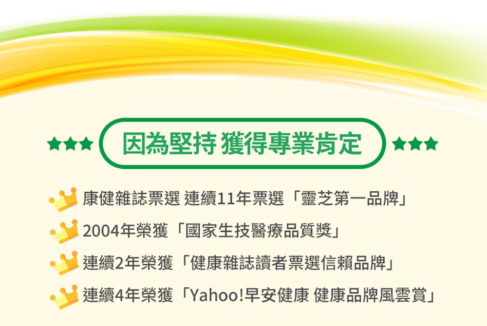 因為堅持獲得專業肯定康健雜誌票選連續11年票選「靈芝第一品牌2004年榮獲「國家生技醫療品質獎連續2年榮獲「健康雜誌讀者票選信賴品牌」連續4年榮獲「Yahoo!早安健康 健康品牌風雲賞」