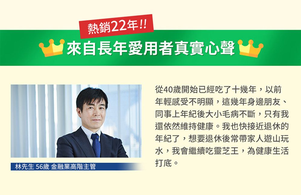 熱銷22年!!來自長年愛用者真實心聲林先生56歲 金融業高階主管從40歲開始已經吃了十幾年,以前年輕感受不明顯,這幾年身邊朋友、同事上年紀後大小毛病不斷,只有我還依然維持健康。我也快接近退休的年紀了,想要退休後常帶家人遊山玩水,我會繼續吃靈芝王,為健康生活打底。