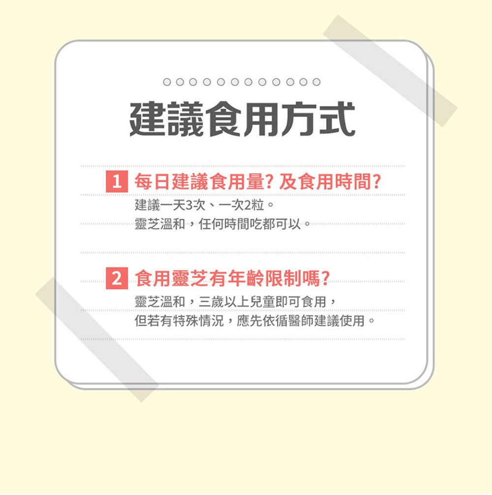 建議食用方式 每日建議食用量?及食用時間?建議一天3次、一次2粒。靈芝溫和,任何時間吃都可以。2 食用靈芝有年齡限制嗎?靈芝溫和,三歲以上兒童即可食用,但若有特殊情況,應先依循醫師建議使用。