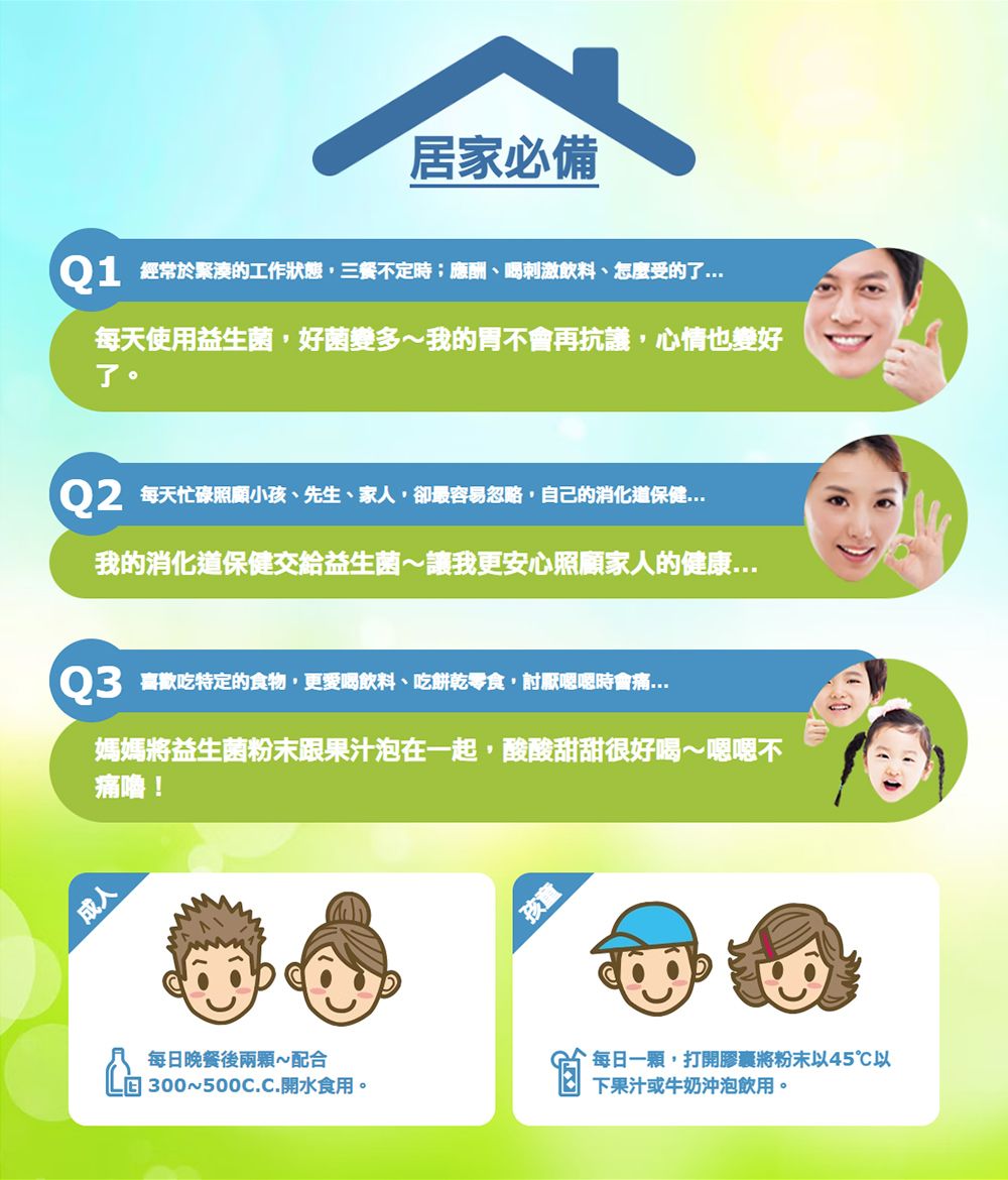 居家必備Q1 經常於緊湊的工作狀態,三餐不定時;應酬刺激飲料、怎麼受的了每天使用益生菌,好菌多我的胃不會再抗議,心情也變好了。Q2 每天忙碌照顧小孩、先生、家人,卻最容易忽略,自己的消化道保健我的消化道保健交給益生菌讓我更安心照顧家人的健康Q3 喜歡吃特定的食物,更愛喝飲料、吃餅乾零食,討厭嗯嗯時會痛媽媽將益生菌粉末跟果汁泡在一起,酸酸甜甜很好喝~嗯嗯不痛嚕!成人每日晚餐後兩顆~配合300~.開水食用。孩童每日一顆,打開膠囊將粉末以45℃以下果汁或牛奶沖泡飲用。