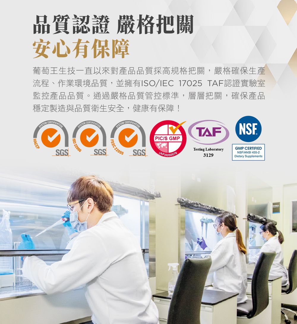 品質認證 嚴格把關安心有保障葡萄王生技一直以來對產品品質採高規格把關,嚴格確保生產流程、作業環境品質,並擁有/IEC 17025 TAF認證實驗室監控產品品質。通過嚴格品質管控標準,層層把關,確保產品穩定製造與品質衛生安全,健康有保障!SYSTEM SYSTEM SYSTEM SGSISO 220022000SGS 22000PIC/S GMPSGSTAFNSFTesting Laboratory3129GMP CERTIFIEDNSF/ANSI 455-2Dietary Supplements