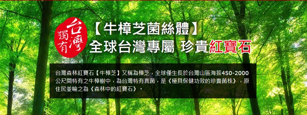 獨!牛樟芝菌絲體灣 全球台灣專屬 珍貴紅寶石台灣森林紅寶石【牛樟芝】又稱為樟芝,全球僅生長於台灣山區海拔450-2000公尺間特有之牛樟樹中,為台灣特有真菌,是《極具保健功效的珍貴菌株》,原住民並喻之為《森林中的紅寶石》