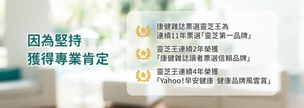 因為堅持獲得專業肯定康健雜誌票選靈芝王為連續11年票選「靈芝第一品牌」靈芝王連續2年榮獲「康健雜誌讀者票選信賴品牌」靈芝王連續4年榮獲「Yahoo!早安健康 健康品牌風雲賞」