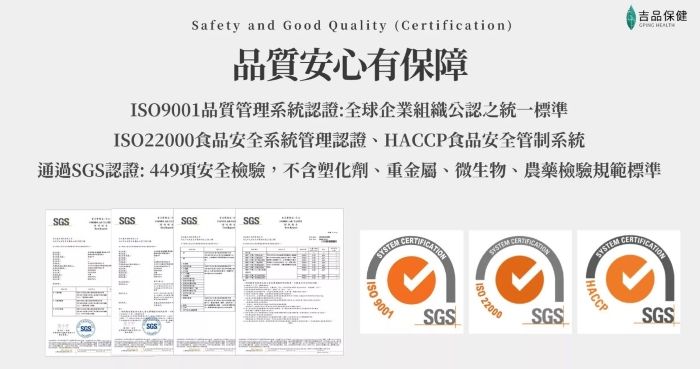 吉品保健 Safety and Good Quality (Certification)品質安心有保障9001品質管理系統認證:全球企業組織公認之統一標準22000食品安全系統管理認證HACCP食品安全管制系統通過認證:449項安全檢驗,不含塑化劑、重金屬、微生物、農藥檢驗規範標準SGSSGSSGSSGSSGSISO 9001SGSSYSTEM ISO 22000SGSSYSTEMHACCPSGS