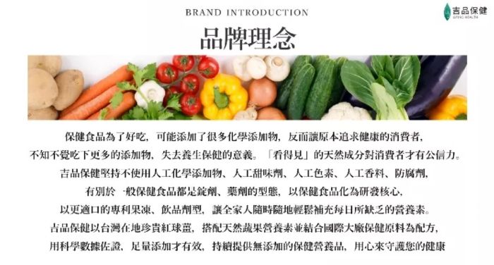 BRAND INTRODUCTION吉品保健品牌理念保健食品為了好吃可能添加了很多化學添加物,反而原本追求健康的,不知不覺吃下更多的添加物,失去養生保健的意義。看得見的天然成分對消費者公信力。吉品保健堅持不使用人工化學添加物人工甜味劑人工人工香料、防腐劑,有別於一般保健食品都是錠劑、藥劑的型態,以保健食品化為研發核心,以更適口的、飲品劑型,讓全家人隨時隨地輕鬆補充每日所缺乏的營養素。吉品保健以台灣在地珍貴球,搭配天然蔬果營養素並結合國際大廠保健原料為配方,用科學數據佐證,足量添加才有效,提供無添加的保健營養品,用心來守護您的健康