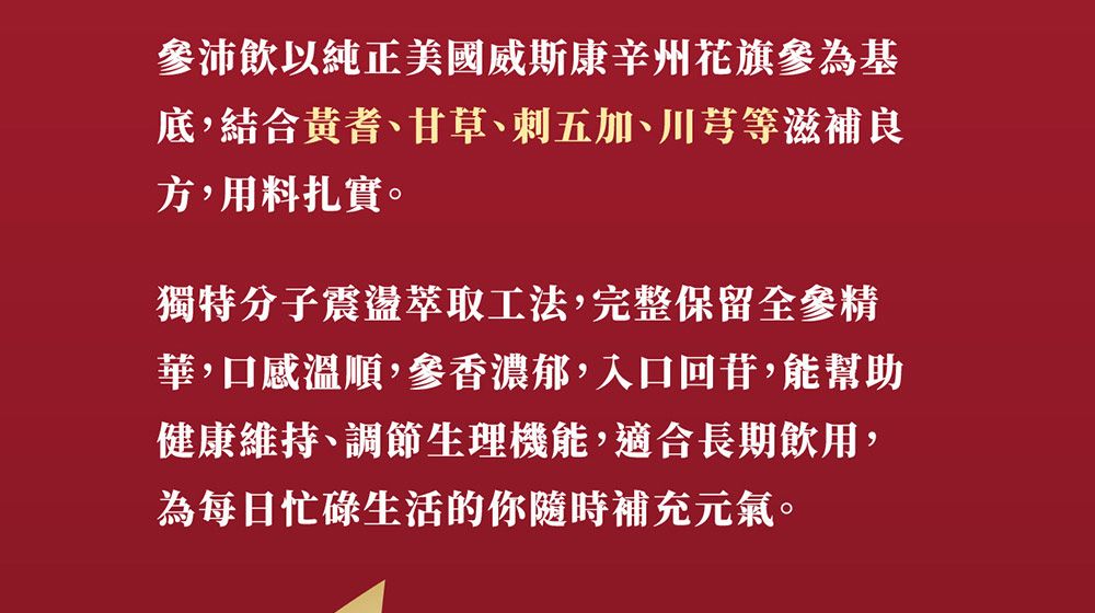 飲以純正美國威斯康辛州花旗參為基底,結合黃耆、甘草、刺五加、川芎等滋補良方,用料扎實。獨特分子震盪萃取工法,完整保留全參精華,口感溫順,參香濃郁,入口回苷,能幫助健康維持、調節生理機能,適合長期飲用,為每日忙碌生活的你隨時補充元氣。